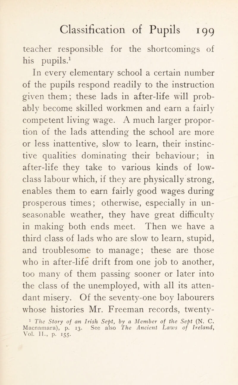 teacher responsible for the shortcomings of his pupils.1 In every elementary school a certain number of the pupils respond readily to the instruction given them; these lads in after-life will prob¬ ably become skilled workmen and earn a fairly competent living wage. A much larger propor¬ tion of the lads attending the school are more or less inattentive, slow to learn, their instinc¬ tive qualities dominating their behaviour; in after-life they take to various kinds of low- class labour which, if they are physically strong, enables them to earn fairly good wages during prosperous times; otherwise, especially in un¬ seasonable weather, they have great difficulty in making both ends meet. Then we have a third class of lads who are slow to learn, stupid, and troublesome to manage; these are those who in after-life drift from one job to another, too many of them passing sooner or later into the class of the unemployed, with all its atten¬ dant misery. Of the seventy-one boy labourers whose histories Mr. Freeman records, twenty- 1 The Story of an Irish Sept, by a Member of the Sept (N. C. Macnamara), p. 13. See also The Ancient Laws of Ireland, Vol. II., p. 155.