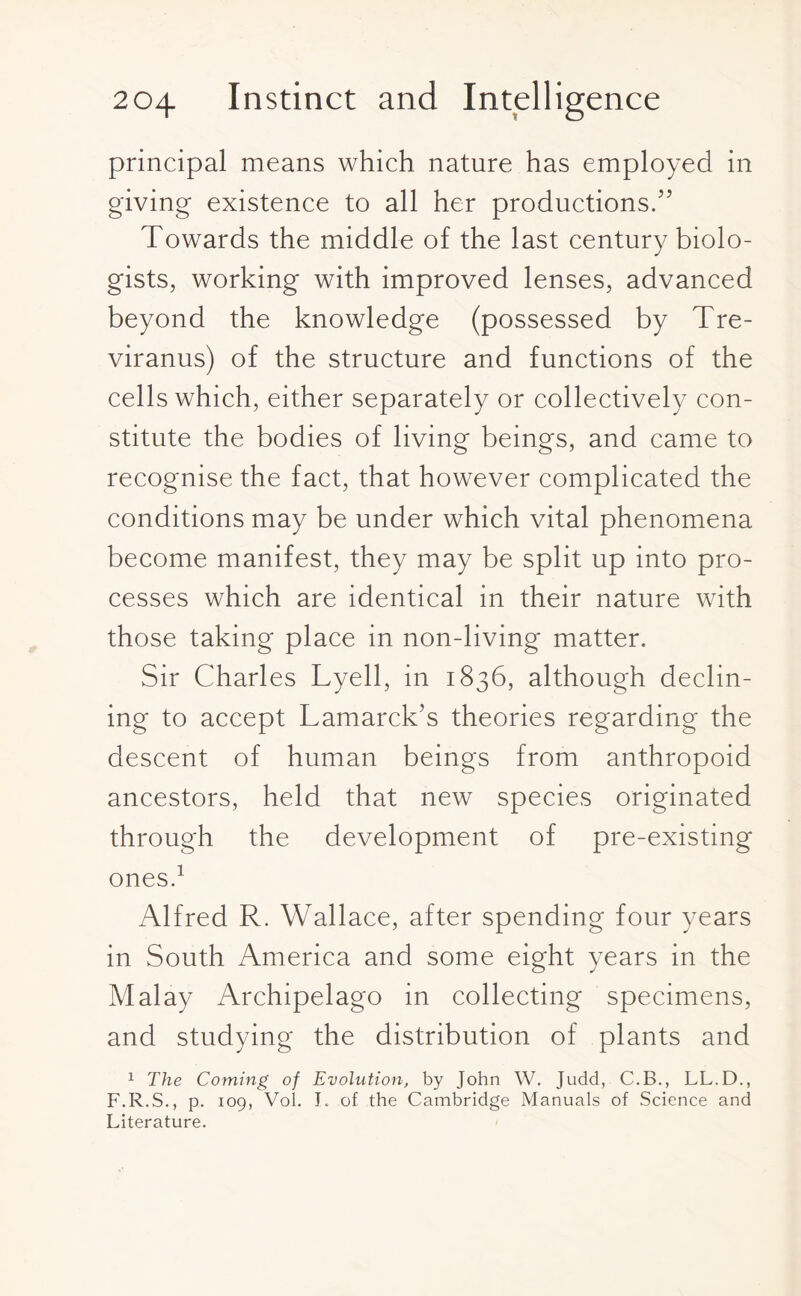 principal means which nature has employed in giving existence to all her productions.5’ Towards the middle of the last century biolo¬ gists, working with improved lenses, advanced beyond the knowledge (possessed by Tre- viranus) of the structure and functions of the cells which, either separately or collectively con¬ stitute the bodies of living beings, and came to recognise the fact, that however complicated the conditions may be under which vital phenomena become manifest, they may be split up into pro¬ cesses which are identical in their nature with those taking place in non-living matter. Sir Charles Lyell, in 1836, although declin¬ ing to accept Lamarck’s theories regarding the descent of human beings from anthropoid ancestors, held that new species originated through the development of pre-existing ones.1 Alfred R. Wallace, after spending four years in South America and some eight years in the Malay Archipelago in collecting specimens, and studying the distribution of plants and 1 The Coming of Evolution, by John W. Judd, C.B., LL.D., F.R.S., p. 109, Vol. I. of the Cambridge Manuals of Science and Literature.
