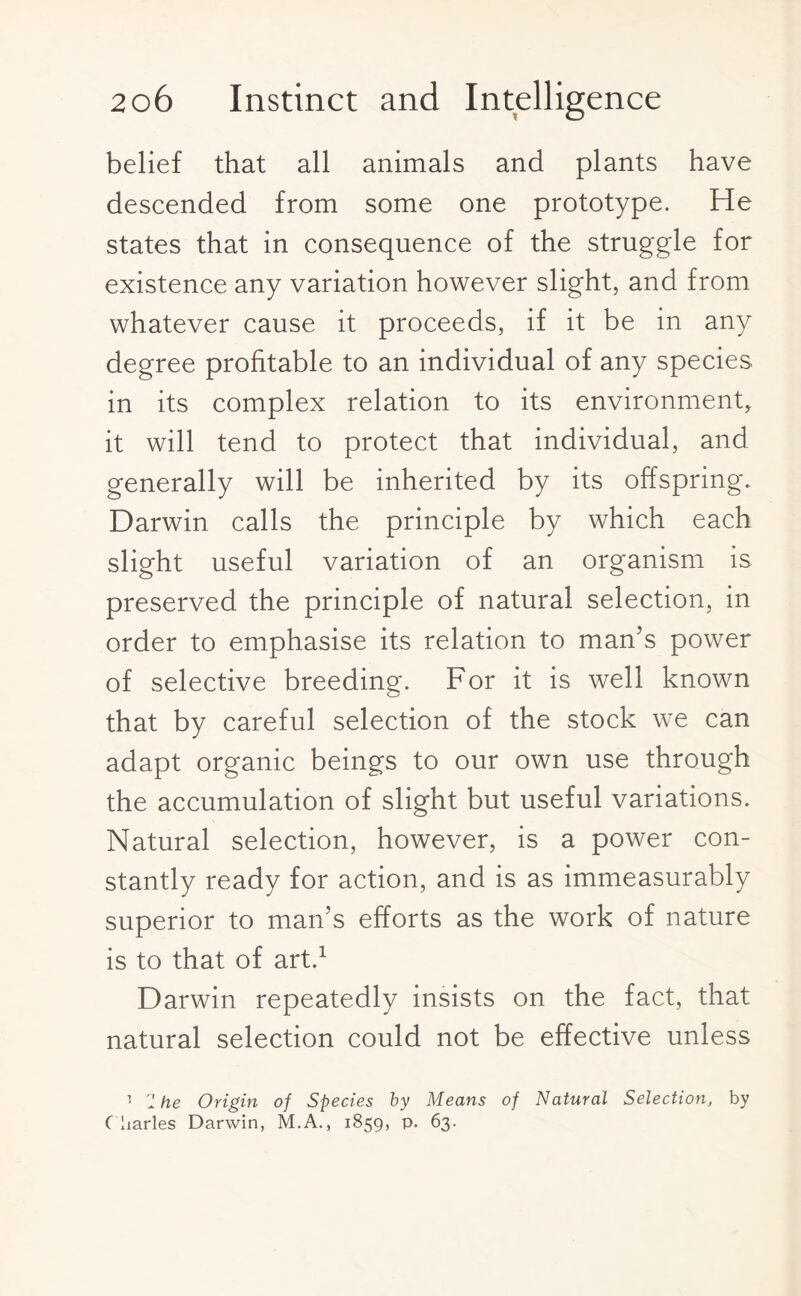 belief that all animals and plants have descended from some one prototype. He states that in consequence of the struggle for existence any variation however slight, and from whatever cause it proceeds, if it be in any degree profitable to an individual of any species in its complex relation to its environment, it will tend to protect that individual, and generally will be inherited by its offspring. Darwin calls the principle by which each slight useful variation of an organism is preserved the principle of natural selection, in order to emphasise its relation to man’s power of selective breeding. For it is well known that by careful selection of the stock we can adapt organic beings to our own use through the accumulation of slight but useful variations. Natural selection, however, is a power con¬ stantly ready for action, and is as immeasurably superior to man’s efforts as the work of nature is to that of art.1 Darwin repeatedly insists on the fact, that natural selection could not be effective unless 1 1 he Origin of Species by Means of Natural Selection, by C harles Darwin, M.A., 1859, p. 63.