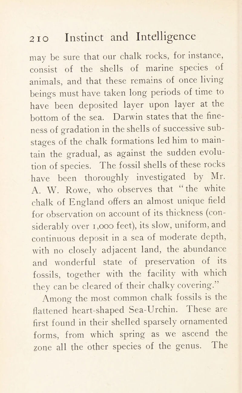 may be sure that our chalk rocks, for instance, consist of the shells of marine species of animals, and that these remains of once living- beings must have taken long periods of time to have been deposited layer upon layer at the bottom of the sea. Darwin states that the fine¬ ness of gradation in the shells of successive sub¬ stages of the chalk formations led him to main¬ tain the gradual, as against the sudden evolu¬ tion of species. The fossil shells of these rocks have been thoroughly investigated by Mr. A. W. Rowe, who observes that “the white chalk of England offers an almost unique field for observation on account of its thickness (con¬ siderably over 1,000 feet), its slow, uniform, and continuous deposit in a sea of moderate depth, with no closely adjacent land, the abundance and wonderful state of preservation of its fossils, together with the facility with which they can be cleared of their chalky covering.” Among- the most common chalk fossils is the flattened heart-shaped Sea-Urchin. 1 hese are first found in their shelled sparsely ornamented forms, from which spring as we ascend the zone all the other species of the genus. The