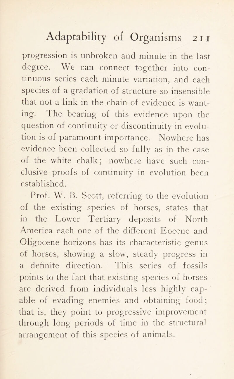 progression is unbroken and minute in the last degree. We can connect together into con¬ tinuous series each minute variation, and each species of a gradation of structure so insensible that not a link in the chain of evidence is want¬ ing. The bearing of this evidence upon the question of continuity or discontinuity in evolu¬ tion is of paramount importance. Nowhere has evidence been collected so fully as in the case of the white chalk; nowhere have such con¬ clusive proofs of continuity in evolution been established. Prof. W. B. Scott, referring to the evolution of the existing species of horses, states that in the Lower Tertiary deposits of North America each one of the different Eocene and Oligocene horizons has its characteristic genus of horses, showing a slow, steady progress in a definite direction. This series of fossils points to the fact that existing species of horses are derived from individuals less highly cap¬ able of evading enemies and obtaining food ; that is, they point to progressive improvement through long periods of time in the structural arrangement of this species of animals.