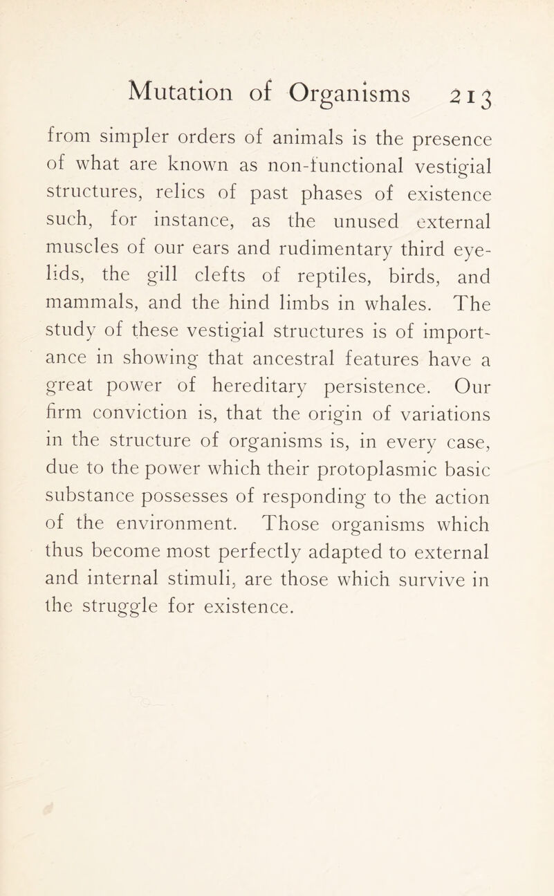 from simpler orders of animals is the presence of what are known as non-functional vestigial structures, relics of past phases of existence such, for instance, as the unused external muscles of our ears and rudimentary third eye¬ lids, the gill clefts of reptiles, birds, and mammals, and the hind limbs in whales. The study of these vestigial structures is of import¬ ance in showing that ancestral features have a great power of hereditary persistence. Our firm conviction is, that the origin of variations in the structure of organisms is, in every case, due to the power which their protoplasmic basic substance possesses of responding to the action of the environment. Those organisms which thus become most perfectly adapted to external and internal stimuli, are those which survive in the struggle for existence.