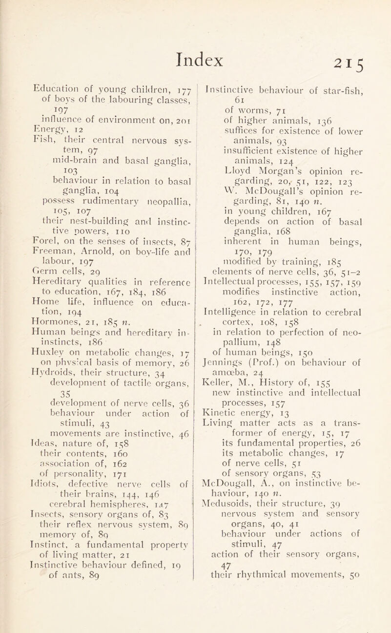 Education of young children, 177 of boys of the labouring classes, T97 influence of environment on, 201 Energy, 12 Eish, their central nervous sys¬ tem, 9 7 mid-brain and basal ganglia, 103 behaviour in relation to basal ganglia, 104 possess rudimentary neopallia, 105, 107 their nest-building and instinc¬ tive powers, no Forel, on the senses of insects, 87 Freeman, Arnold, on boy-life and labour, 197 Germ cells, 29 Hereditary qualities in reference to education, 167, 184, 186 Home life, influence on educa¬ tion, 194 Hormones, 21, 185 n. Human beings and hereditary in- instincts, 1S6 Huxley on metabolic changes, 17 on phvsical basis of memory, 26 Hydroids, their structure, 34 development of tactile organs, 35 development of nerve cells, 36 behaviour under action of stimuli, 43 movements are instinctive, 46 Ideas, nature of, 138 their contents, 160 association of, 162 of personality, 171 Idiots, defective nerve cells of their brains, 144, 146 cerebral hemispheres, iay Insects, sensory organs of, 83 their reflex nervous system, 89 memory of, 89 Instinct, a fundamental property of living matter, 21 Instinctive behaviour defined, 19 of ants, 89 Instinctive behaviour of star-fish, 61 of worms, 71 of higher animals, 136 suffices for existence of lower animals, 93 insufficient existence of higher animals, 124 Lloyd Morgan’s opinion re¬ garding, 20, 31, 122, 123 W. McDougall’s opinion re¬ garding, 81, 140 n. in young children, 167 depends on action of basal ganglia, 168 inherent in human beings, 170, 179 modified by training, 185 elements of nerve cells, 36, 51-2 Intellectual processes, 155, 137, 159 modifies instinctive action, # 162, 172, 177 Intelligence in relation to cerebral cortex, 108, 158 in relation to perfection of neo¬ pallium, 148 of human beings, 150 Jennings (Prof.) on behaviour of amoeba, 24 Keller, M., History of, 153 new instinctive and intellectual processes, 157 Kinetic energy, 13 Living matter acts as a trans¬ former of energy, 13, 17 its fundamental properties, 26 its metabolic changes, 17 of nerve cells, 31 of sensory organs, 33 McDougall, A., on instinctive be¬ haviour, 140 n. Medusoids, their structure, 39 nervous system and sensory organs, 40, 41 behaviour under actions of stimuli, 47 action of their sensory organs, 47 their rhythmical movements, 50