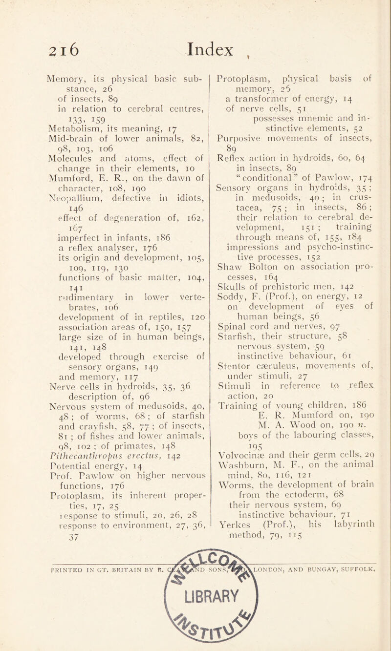 Memory, its physical basic sub¬ stance, 26 of insects, 89 in relation to cerebral centres, 133- x59 Metabolism, its meaning, 17 Mid-brain of lower animals, 82, 98, 103, 106 Molecules and atoms, effect of change in their elements, 10 Mumford, E. R., on the dawn of character, 108, 190 Neopallium, defective in idiots, 146 effect of degeneration of, 162, 167 imperfect in infants, 186 a reflex analyser, 176 its origin and development, 105, 109, 119, 130 functions of basic matter, 104, 141 rudimentary in lower verte¬ brates, 106 development of in reptiles, 120 association areas of, 150, 157 large size of in human beings, 141, 148 developed through exercise of sensory organs, 149 and memory, 117 Nerve cells in hydroids, 35, 36 description of, 96 Nervous system of medusoids, 40, 48 ; of worms, 68 ; of starfish and crayfish, 58, 77 ; of insects, 81 ; of fishes and lower animals, 98, 102 ; of primates, 148 Pithecanthropus erectus, 142 Potential energy, 14 Prof. Pawlow on higher nervous functions, 176 Protoplasm, its inherent proper¬ ties, 17, 25 _ 1 espouse to stimuli, 20, 26, 28 response to environment, 27, 36, 37 Protoplasm, physical basis of memory, 26 a transformer of energy, 14 of nerve cells, 51 possesses mnemic and in¬ stinctive elements, 52 Purposive movements of insects, 89 Reflex action in hydroids, 60, 64 in insects, 89 “conditional” of Pawlow, 174 Sensory organs in hydroids, 35 ; in medusoids, 40; in Crus¬ tacea, 75 ; in insects, 86 ; their relation to cerebral de¬ velopment, 151 ; training through means of, 155, 184 impressions and psycho-instinc¬ tive processes, 152 Shaw Bolton on association pro¬ cesses, 164 Skulls of prehistoric men, 142 Soddy, F. (Prof.), on energy, 12 on development of eyes of human beings, 56 Spinal cord and nerves, 97 Starfish, their structure, 58 nervous system, 59 instinctive behaviour, 61 Stentor caeruleus, movements of, under stimuli, 27 Stimuli in reference to reflex action, 20 Training of young children, 186 E. R. Mumford on, 190 M. A. Wood on, 190 n. boys of the labouring classes, T95 Volvocinae and their germ cells, 2Q Washburn, M. F., on the animal mind, 80, 116, 121 Worms, the development of brain from the ectoderm, 68 their nervous system, 69 instinctive behaviour, 71 Yerkes (Prof.), his labyrinth method, 79, 115 PRINTED IN GT. BRITAIN BY R. LONDON, AND BUNGAY, SUFFOLK,