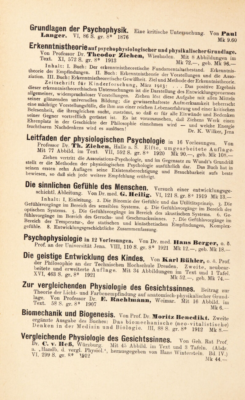 6r“Ä 'S; S’lt’Ä Ei” E.kenHtniSthMrie.uf psychophysiologischer und physikalischer Grundlage theorie d« EmpLdunten “ He Bnch“it^e°re,tisch1f Fundamentaltatbestand. Erkenntnis- ziation. III. Buch: ErkenntmstheoretisclieGevvißheU. Ziel^indMethotie der Erkenntnistheorie! dieser erkenntnistheorethischen Untersuchungen8ist die tw?ii ‘ Y ^ P0,5!^6 ErSebnis allgemeiner, widerspruchsloser Vorstellungen Ziehen löst dies^ ATE”twicklufprozesses seiner glänzenden universellen Ril/hm« u* • SS °iese Au%abe mit allen Mitteln eine mächtige VorstXntsfüHe dt fhm8,’ gewls.se T e“6 Aufm«ksamkeit beherrscht Belesenheitf die^ hrtrfdchen stlf ” ‘“-“T “?? L*enser“ntng und einer kritischen seiner G^erV»S^ÄiSS^,^T,^ ß “ “r alle Einwände «”d Bedenken Ehrenplatz in der Geschichte der Phil™ W vorallszusehen, daß Ziehens Werk einen fruchtbaren Naldent efauS e„ P e'”nehmen ~ Z*^**?* Dr. K. Wilker, Jena ä-ü-Sä® ä ’sssss bewiesen, so daß sich jed! weitere Empfehtang^erüb^t”8 BraUchbarkelt aufs beste Di® GefÜhle deS Menschen. Versuch einer entwickle schrcht. Ableitung. Von Dr. med. G. HeiliS. VI, 121 S. gr. 8 • “«9 Mk ?8- Gefühlsvorgänge Tvl CrlT Um^P' 3 ™ Psychophysiologie in 12 Vorlesuugeu. Von Dr. med Hans Berber 0 8 Prof, an der Universität Jena. VIII, 110 S. gr. 8» 1921 Mk 12.- ge *Mk 18.- JJie geistige Entwicklung des Kindes, von Karl Bähier 0.». p«*. Xvt'mf r^Ufla8e- MH 34 Abbildungen im T^tndTtfei: ö Mk 52.—, geh. Mk 74.— Zur vergleichenden Physiologie des Gesichtssinnes. Beitrag z„, lIge0riVonr Prote;8rrDrarbBeRaLt7‘g “f “^sch-physikalischer öLul- Text. 58 s t. 8 » 1907 RaehhaB’ Weimar' Mit Abbild, im Biomechanik und Biogenesis. vonProf.Dr.Morit* Benedikt ergänzte Ausgabe des Buches: Das biomechanische (neo-vitalis'tisehel Denken in der Medizin und Biologie. III, 88 S. gr 8» 1912 Mk 8^ Vergleichende Physiologie des Gesichtssinnes. vo„ Geh. Rat p,of 71- u Ti* Wurzburg. Mit 45 Abbild, im Text und 8 Tafeln (AhdS VI,299 Sh gr! Z?g\ä^Kl‘’ berausgegeben von Hans Winterstein. Bd. IV.) Mk 44.—