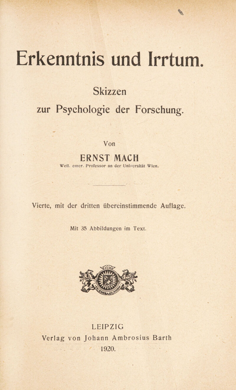 Erkenntnis und Irrtum Skizzen zur Psychologie der Forschung. Von ERNST MACH Weil. emer. Professor an der Universität Wien. Vierte, mit der dritten übereinstimmende Auflage. Mit 35 Abbildungen im Text. LEIPZIG Verlag von Johann Ambrosius Barth 1920.