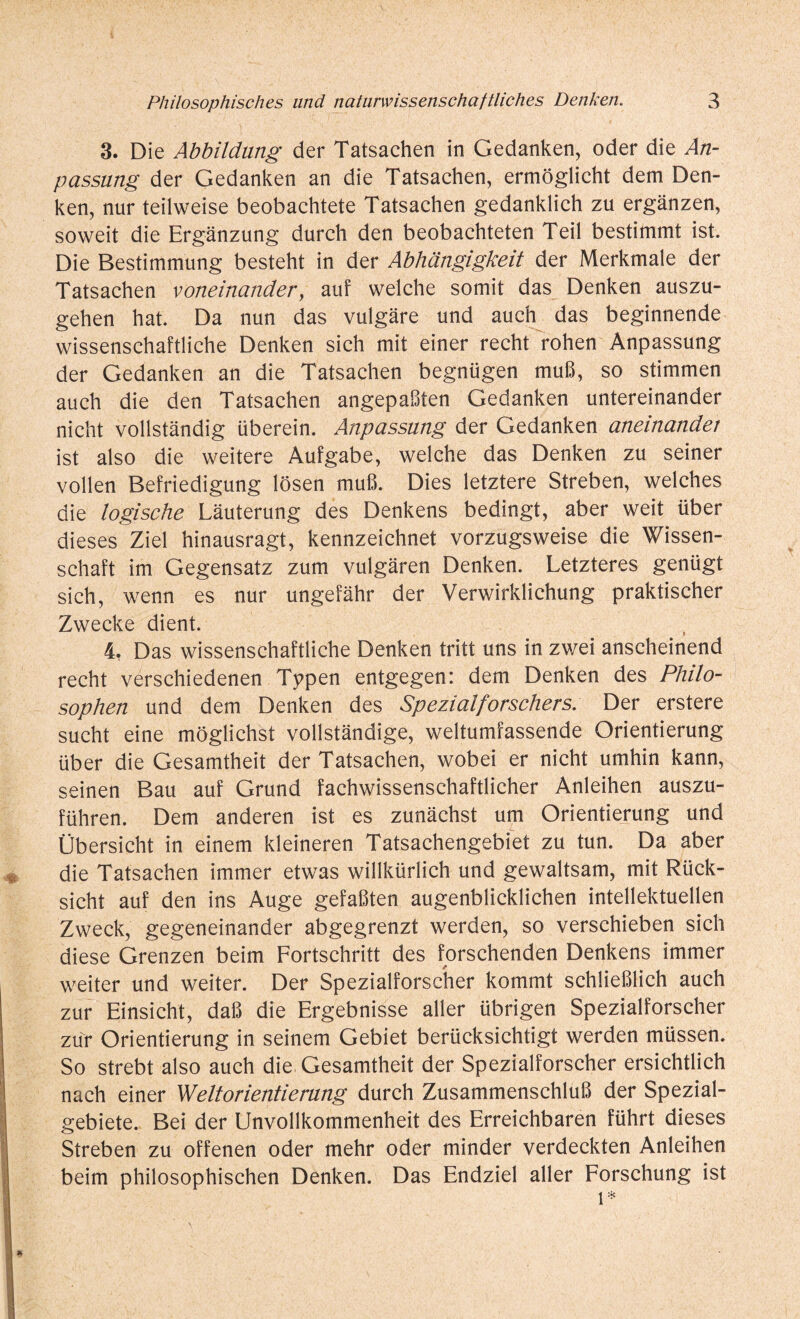 3. Die Abbildung der Tatsachen in Gedanken, oder die An- passung der Gedanken an die Tatsachen, ermöglicht dem Den¬ ken, nur teilweise beobachtete Tatsachen gedanklich zu ergänzen, soweit die Ergänzung durch den beobachteten Teil bestimmt ist. Die Bestimmung besteht in der Abhängigkeit der Merkmale der Tatsachen voneinander, auf welche somit das Denken auszu¬ gehen hat. Da nun das vulgäre und auch das beginnende wissenschaftliche Denken sich mit einer recht rohen Anpassung der Gedanken an die Tatsachen begnügen muß, so stimmen auch die den Tatsachen angepaßten Gedanken untereinander nicht vollständig überein. Anpassung der Gedanken aneinandet ist also die weitere Aufgabe, welche das Denken zu seiner vollen Befriedigung lösen muß. Dies letztere Streben, welches die logische Läuterung des Denkens bedingt, aber weit über dieses Ziel hinausragt, kennzeichnet vorzugsweise die Wissen¬ schaft im Gegensatz zum vulgären Denken. Letzteres genügt sich, wenn es nur ungefähr der Verwirklichung praktischer Zwecke dient. 4, Das wissenschaftliche Denken tritt uns in zwei anscheinend recht verschiedenen Typen entgegen: dem Denken des Philo¬ sophen und dem Denken des Spezialforschers. Der erstere sucht eine möglichst vollständige, weltumfassende Orientierung über die Gesamtheit der Tatsachen, wobei er nicht umhin kann, seinen Bau auf Grund fachwissenschaftlicher Anleihen auszu¬ führen. Dem anderen ist es zunächst um Orientierung und Übersicht in einem kleineren Tatsachengebiet zu tun. Da aber die Tatsachen immer etwas willkürlich und gewaltsam, mit Rück¬ sicht auf den ins Auge gefaßten augenblicklichen intellektuellen Zweck, gegeneinander abgegrenzt werden, so verschieben sich diese Grenzen beim Fortschritt des forschenden Denkens immer weiter und weiter. Der Spezialforscher kommt schließlich auch zur Einsicht, daß die Ergebnisse aller übrigen Spezialforscher zur Orientierung in seinem Gebiet berücksichtigt werden müssen. So strebt also auch die Gesamtheit der Spezialforscher ersichtlich nach einer Weltorientierung durch Zusammenschluß der Spezial¬ gebiete. Bei der Unvollkommenheit des Erreichbaren führt dieses Streben zu offenen oder mehr oder minder verdeckten Anleihen beim philosophischen Denken. Das Endziel aller Forschung ist l*