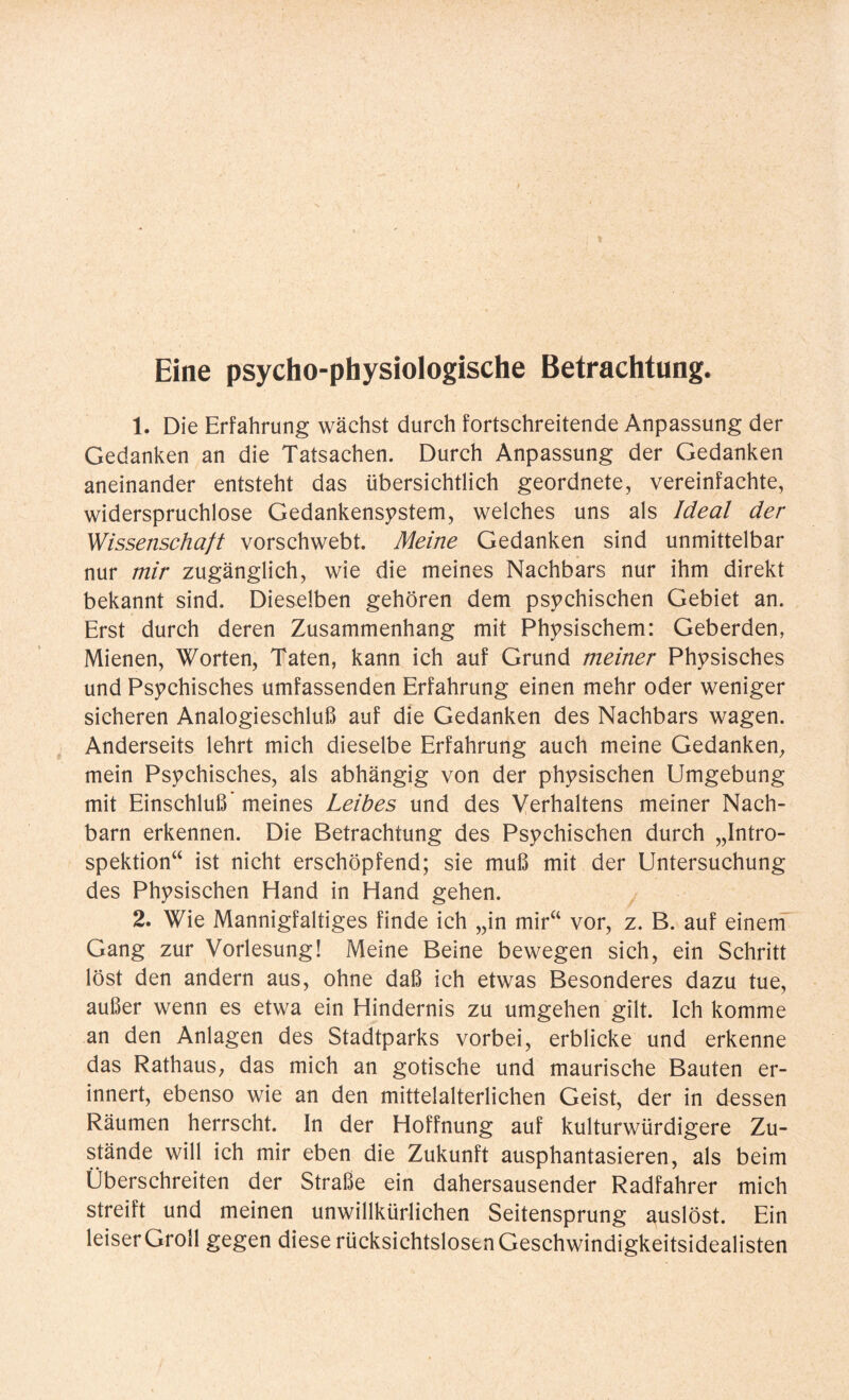 Eine psycho-physiologische Betrachtung. 1. Die Erfahrung wächst durch fortschreitende Anpassung der Gedanken an die Tatsachen. Durch Anpassung der Gedanken aneinander entsteht das übersichtlich geordnete, vereinfachte, widerspruchlose Gedankensystem, welches uns als Ideal der Wissenschaft vorschwebt. Meine Gedanken sind unmittelbar nur mir zugänglich, wie die meines Nachbars nur ihm direkt bekannt sind. Dieselben gehören dem psychischen Gebiet an. Erst durch deren Zusammenhang mit Physischem: Geberden, Mienen, Worten, Taten, kann ich auf Grund meiner Physisches und Psychisches umfassenden Erfahrung einen mehr oder weniger sicheren Analogieschluß auf die Gedanken des Nachbars wagen. Anderseits lehrt mich dieselbe Erfahrung auch meine Gedanken, mein Psychisches, als abhängig von der physischen Umgebung mit Einschluß' meines Leibes und des Verhaltens meiner Nach¬ barn erkennen. Die Betrachtung des Psychischen durch „Intro¬ spektion“ ist nicht erschöpfend; sie muß mit der Untersuchung des Physischen Hand in Hand gehen. 2. Wie Mannigfaltiges finde ich „in mir“ vor, z. B. auf einem Gang zur Vorlesung! Meine Beine bewegen sich, ein Schritt löst den andern aus, ohne daß ich etwas Besonderes dazu tue, außer wenn es etwa ein Hindernis zu umgehen gilt. Ich komme an den Anlagen des Stadtparks vorbei, erblicke und erkenne das Rathaus, das mich an gotische und maurische Bauten er¬ innert, ebenso wie an den mittelalterlichen Geist, der in dessen Räumen herrscht. In der Hoffnung auf kulturwürdigere Zu¬ stände will ich mir eben die Zukunft ausphantasieren, als beim Überschreiten der Straße ein dahersausender Radfahrer mich streift und meinen unwillkürlichen Seitensprung auslöst. Ein leiser Groll gegen diese rücksichtslosen Geschwindigkeitsidealisten