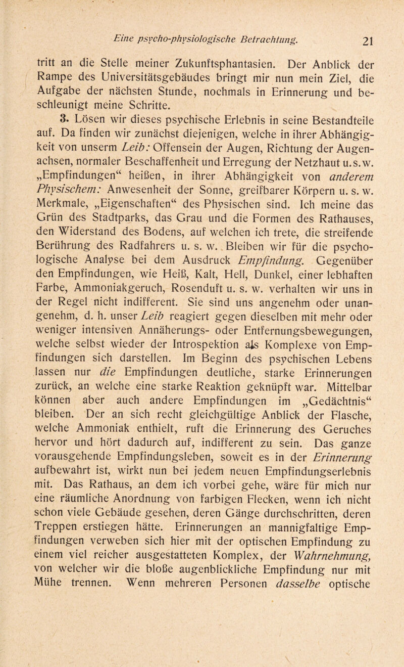 tritt an die Stelle meiner Zukunftsphantasien. Der Anblick der Rampe des Universitätsgebäudes bringt mir nun mein Ziel, die Aufgabe der nächsten Stunde, nochmals in Erinnerung und be¬ schleunigt meine Schritte. 3. Lösen wir dieses psychische Erlebnis in seine Bestandteile auf. Da finden wir zunächst diejenigen, welche in ihrer Abhängig¬ keit von unserm Leib: Offensein der Augen, Richtung der Augen¬ achsen, normaler Beschaffenheit und Erregung der Netzhaut u.s.w. „Empfindungen“ heißen, in ihrer Abhängigkeit von anderem Physischem: Anwesenheit der Sonne, greifbarer Körpern u. s. w. Merkmale, „Eigenschaften“ des Physischen sind. Ich meine das Grün des Stadtparks, das Grau und die Formen des Rathauses, den Widerstand des Bodens, auf welchen ich trete, die streifende Berührung des Radfahrers u. s. w. Bleiben wir für die psycho¬ logische Analyse bei dem Ausdruck Empfindung. Gegenüber den Empfindungen, wie Heiß, Kalt, Hell, Dunkel, einer lebhaften Farbe, Ammoniakgeruch, Rosenduft u. s. w. verhalten wir uns in der Regel nicht indifferent. Sie sind uns angenehm oder unan¬ genehm, d. h. unser Leib reagiert gegen dieselben mit mehr oder weniger intensiven Annäherungs- oder Entfernungsbewegungen, welche selbst wieder der Introspektion als Komplexe von Emp¬ findungen sich darstellen. Im Beginn des psychischen Lebens lassen nur die Empfindungen deutliche, starke Erinnerungen zurück, an welche eine starke Reaktion geknüpft war. Mittelbar können aber auch andere Empfindungen im „Gedächtnis“ bleiben. Der an sich recht gleichgültige Anblick der Flasche, welche Ammoniak enthielt, ruft die Erinnerung des Geruches hervor und hört dadurch auf, indifferent zu sein. Das ganze vorausgehende Empfindungsleben, soweit es in der Erinnerung aufbewahrt ist, wirkt nun bei jedem neuen Empfindungserlebnis mit. Das Rathaus, an dem ich vorbei gehe, wäre für mich nur eine räumliche Anordnung von farbigen Flecken, wenn ich nicht schon viele Gebäude gesehen, deren Gänge durchschritten, deren Treppen erstiegen hätte. Erinnerungen an mannigfaltige Emp¬ findungen verweben sich hier mit der optischen Empfindung zu einem viel reicher ausgestatteten Komplex, der Wahrnehmungy von welcher wir die bloße augenblickliche Empfindung nur mit Mühe trennen. Wenn mehreren Personen dasselbe optische