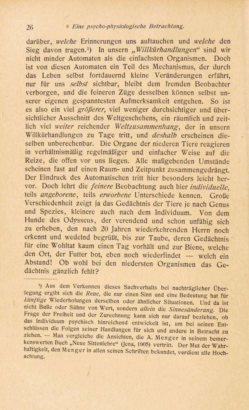 darüber, welche Erinnerungen uns auf tauchen und welche den Sieg davon tragen.1) In unsern „Willkürhandlungen“ sind wir nicht minder Automaten als die einfachsten Organismen. Doch ist von diesen Automaten ein Teil des Mechanismus, der durch das Leben selbst fortdauernd kleine Veränderungen erfährt, nur für uns selbst sichtbar, bleibt dem fremden Beobachter verborgen, und die feineren Züge desselben können selbst un¬ serer eigenen gespanntesten Aufmerksamkeit entgehen. So ist es also ein viel größerer, viel weniger durchsichtiger und über¬ sichtlicher Ausschnitt des Weltgeschehens, ein räumlich und zeit¬ lich viel weiter reichender Welt Zusammenhang, der in unsern Willkürhandlungen zu Tage tritt, und deshalb erscheinen die¬ selben unberechenbar. Die Organe der niederen Tiere reagieren in verhältnismäßig regelmäßiger und einfacher Weise auf die Reize, die offen vor uns liegen. Alle maßgebenden Umstände scheinen fast auf einen Raum- und Zeitpunkt zusammengedrängt. Der Eindruck des Automatischen tritt hier besonders leicht her¬ vor. Doch lehrt die feinere Beobachtung auch hier individuelle, teils angeborene, teils erworbene Unterschiede kennen. Große Verschiedenheit zeigt ja das Gedächtnis der Tiere je nach Genus und Spezies, kleinere auch nach dem Individuum. Von dem Hunde des Odysseus, der verendend und schon unfähig sich zu erheben, den nach 20 Jahren wiederkehrenden Herrn noch erkennt und wedelnd begrüßt, bis zur Taube, deren Gedächtnis für eine Wohltat kaum einen Tag vorhält und zur Biene, welche den Ort, der Futter bot, eben noch wiederfindet — welch ein Abstand! Ob wohl bei den niedersten Organismen das Ge¬ dächtnis gänzlich fehlt? !) Aus dem Verkennen dieses Sachverhalts bei nachträglicher Über¬ legung ergibt sich die Reue, die nur einen Sinn und eine Bedeutung hat für künftige Wiederholungen derselben oder ähnlicher Situationen. Und da ist nicht Buße oder Sühne von Wert, sondern allein die Sinnesänderung. Die Frage der Freiheit und der Zurechnung kann sich nur darauf beziehen, ob das Individuum psychisch hinreichend entwickelt ist, um bei seinen Ent¬ schlüssen die Folgen seiner Handlungen für sich und andere in Betracht zu ziehen. - Man vergleiche die Ansichten, die A. Menger in seinem bemer- enswerten Buch „Neue Sittenlehre“ (Jena, 1905) vertritt. Der Mut der Wahr¬ haftigkeit, den Menger in allen seinen Schriften bekundet, verdient alle Hoch¬ achtung.