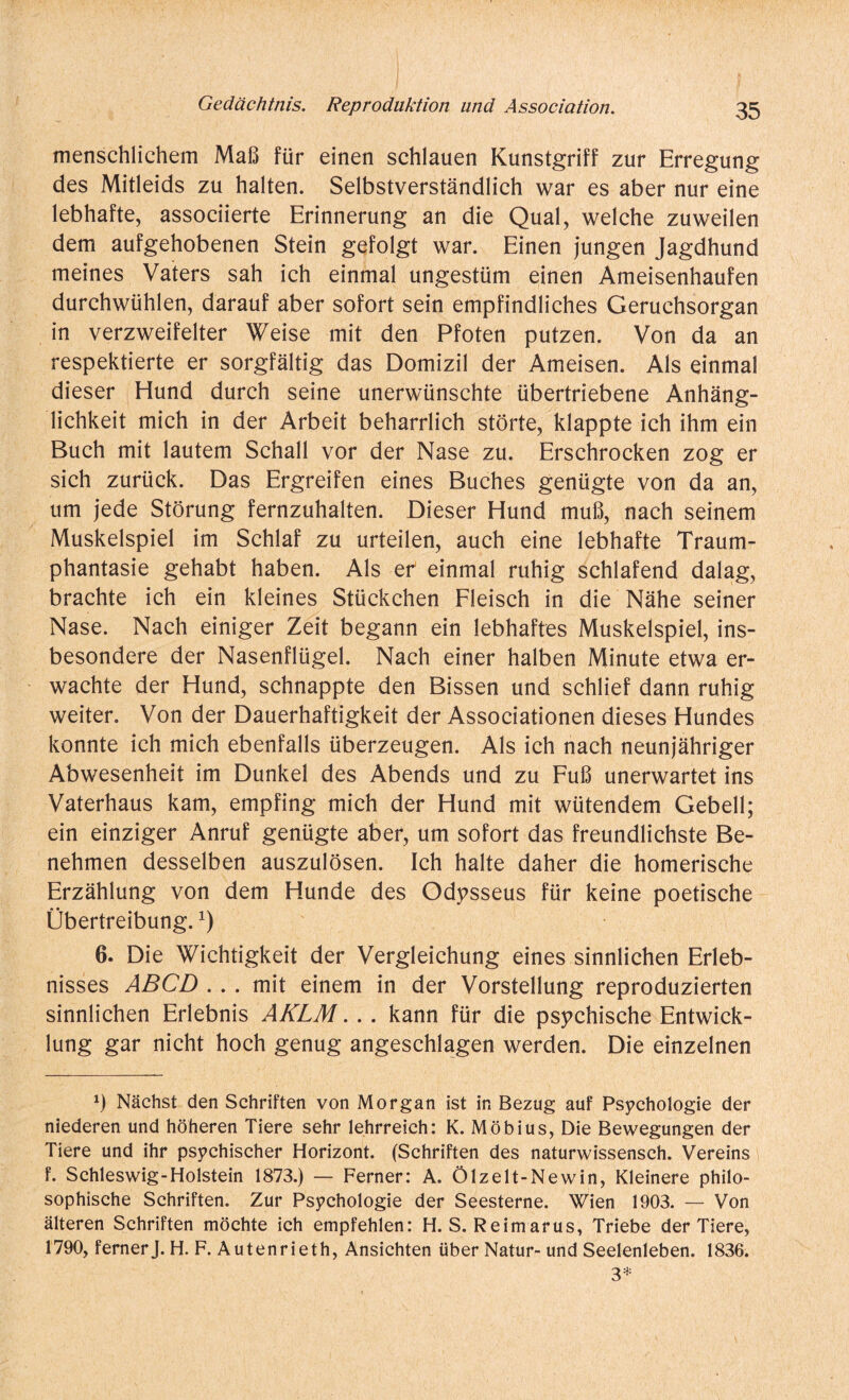 menschlichem Maß für einen schlauen Kunstgriff zur Erregung des Mitleids zu halten. Selbstverständlich war es aber nur eine lebhafte, associierte Erinnerung an die Qual, welche zuweilen dem aufgehobenen Stein gefolgt war. Einen jungen Jagdhund meines Vaters sah ich einmal ungestüm einen Ameisenhaufen durchwühlen, darauf aber sofort sein empfindliches Geruchsorgan in verzweifelter Weise mit den Pfoten putzen. Von da an respektierte er sorgfältig das Domizil der Ameisen. Als einmal dieser Hund durch seine unerwünschte übertriebene Anhäng¬ lichkeit mich in der Arbeit beharrlich störte, klappte ich ihm ein Buch mit lautem Schall vor der Nase zu. Erschrocken zog er sich zurück. Das Ergreifen eines Buches genügte von da an, um jede Störung fernzuhalten. Dieser Hund muß, nach seinem Muskelspiel im Schlaf zu urteilen, auch eine lebhafte Traum¬ phantasie gehabt haben. Als er einmal ruhig schlafend dalag, brachte ich ein kleines Stückchen Fleisch in die Nähe seiner Nase. Nach einiger Zeit begann ein lebhaftes Muskelspiel, ins¬ besondere der Nasenflügel. Nach einer halben Minute etwa er¬ wachte der Hund, schnappte den Bissen und schlief dann ruhig weiter. Von der Dauerhaftigkeit der Associationen dieses Hundes konnte ich mich ebenfalls überzeugen. Als ich nach neunjähriger Abwesenheit im Dunkel des Abends und zu Fuß unerwartet ins Vaterhaus kam, empfing mich der Hund mit wütendem Gebell; ein einziger Anruf genügte aber, um sofort das freundlichste Be¬ nehmen desselben auszulösen. Ich halte daher die homerische Erzählung von dem Hunde des Odysseus für keine poetische Übertreibung.J) 6. Die Wichtigkeit der Vergleichung eines sinnlichen Erleb¬ nisses ABCD ... mit einem in der Vorstellung reproduzierten sinnlichen Erlebnis AKLM. .. kann für die psychische Entwick¬ lung gar nicht hoch genug angeschlagen werden. Die einzelnen x) Nächst den Schriften von Morgan ist in Bezug auf Psychologie der niederen und höheren Tiere sehr lehrreich: K. Möbius, Die Bewegungen der Tiere und ihr psychischer Horizont. (Schriften des naturwissensch. Vereins f. Schleswig-Holstein 1873.) — Ferner: A. Ölzelt-Newin, Kleinere philo¬ sophische Schriften. Zur Psychologie der Seesterne. Wien 1903. — Von älteren Schriften möchte ich empfehlen: H. S. Reimarus, Triebe der Tiere, 1790, ferner J. H. F. Autenrieth, Ansichten über Natur- und Seelenleben. 1836. 3*