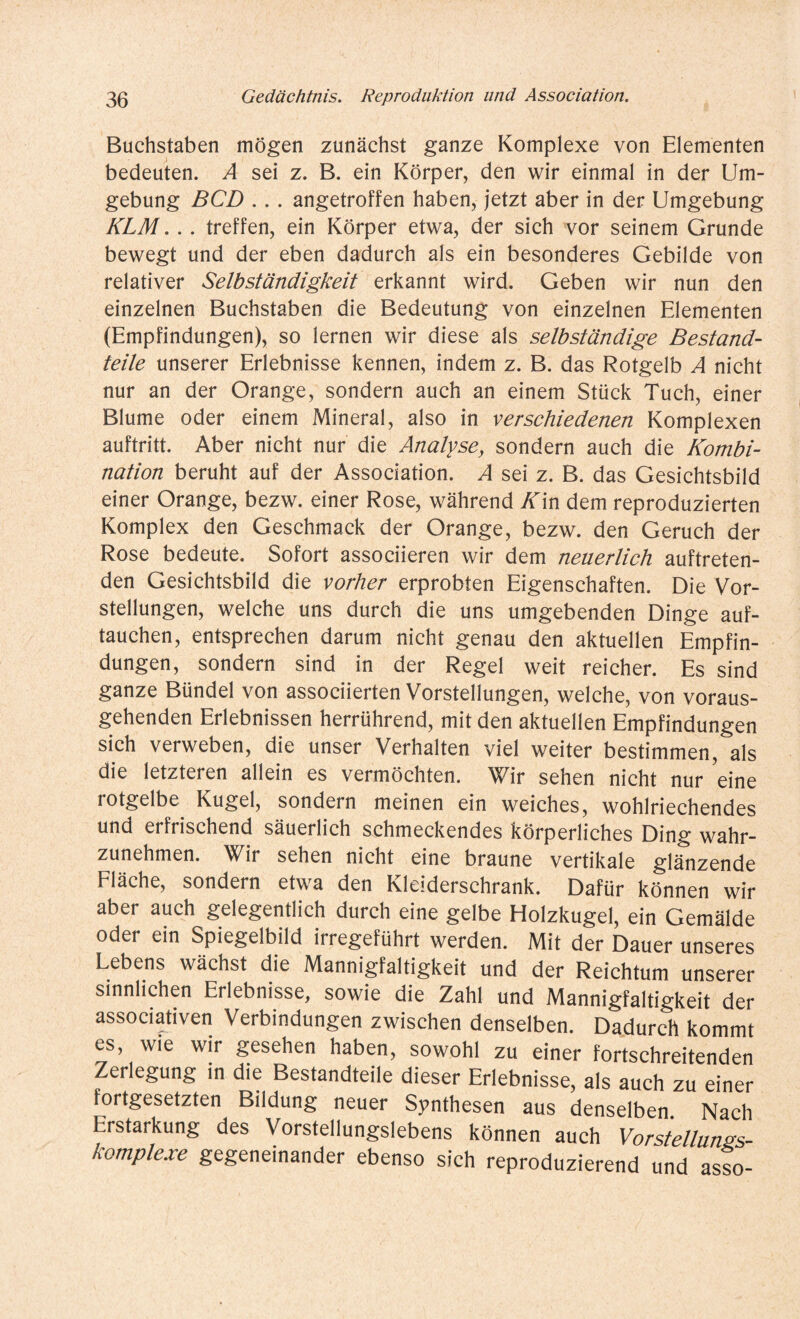 Buchstaben mögen zunächst ganze Komplexe von Elementen bedeuten. A sei z. B. ein Körper, den wir einmal in der Um¬ gebung BCD .. . angetroffen haben, jetzt aber in der Umgebung KLM. . . treffen, ein Körper etwa, der sich vor seinem Grunde bewegt und der eben dadurch als ein besonderes Gebilde von relativer Selbständigkeit erkannt wird. Geben wir nun den einzelnen Buchstaben die Bedeutung von einzelnen Elementen (Empfindungen), so lernen wir diese als selbständige Bestand¬ teile unserer Erlebnisse kennen, indem z. B. das Rotgelb A nicht nur an der Orange, sondern auch an einem Stück Tuch, einer Blume oder einem Mineral, also in verschiedenen Komplexen auftritt. Aber nicht nur die Analyse, sondern auch die Kombi¬ nation beruht auf der Association. A sei z. B. das Gesichtsbild einer Orange, bezw. einer Rose, während Kin dem reproduzierten Komplex den Geschmack der Orange, bezw. den Geruch der Rose bedeute. Sofort associieren wir dem neuerlich auftreten¬ den Gesichtsbild die vorher erprobten Eigenschaften. Die Vor¬ stellungen, welche uns durch die uns umgebenden Dinge auf¬ tauchen, entsprechen darum nicht genau den aktuellen Empfin¬ dungen, sondern sind in der Regel weit reicher. Es sind ganze Bündel von associierten Vorstellungen, welche, von voraus¬ gehenden Erlebnissen herrührend, mit den aktuellen Empfindungen sich verweben, die unser Verhalten viel weiter bestimmen, als die letzteren allein es vermöchten. Wir sehen nicht nur eine rotgelbe Kugel, sondern meinen ein weiches, wohlriechendes und erfrischend säuerlich schmeckendes körperliches Ding wahr¬ zunehmen. Wir sehen nicht eine braune vertikale glänzende Fläche, sondern etwa den Kleiderschrank. Dafür können wir aber auch gelegentlich durch eine gelbe Holzkugel, ein Gemälde oder ein Spiegelbild irregeführt werden. Mit der Dauer unseres Lebens wächst die Mannigfaltigkeit und der Reichtum unserer sinnlichen Erlebnisse, sowie die Zahl und Mannigfaltigkeit der associativen Verbindungen zwischen denselben. Dadurch kommt es, wie wir gesehen haben, sowohl zu einer fortschreitenden Zerlegung in die Bestandteile dieser Erlebnisse, als auch zu einer fortgesetzten Bildung neuer Synthesen aus denselben Nach Erstarkung des Vorstellungslebens können auch Vorstellungs¬ komplexe gegeneinander ebenso sich reproduzierend und asso-