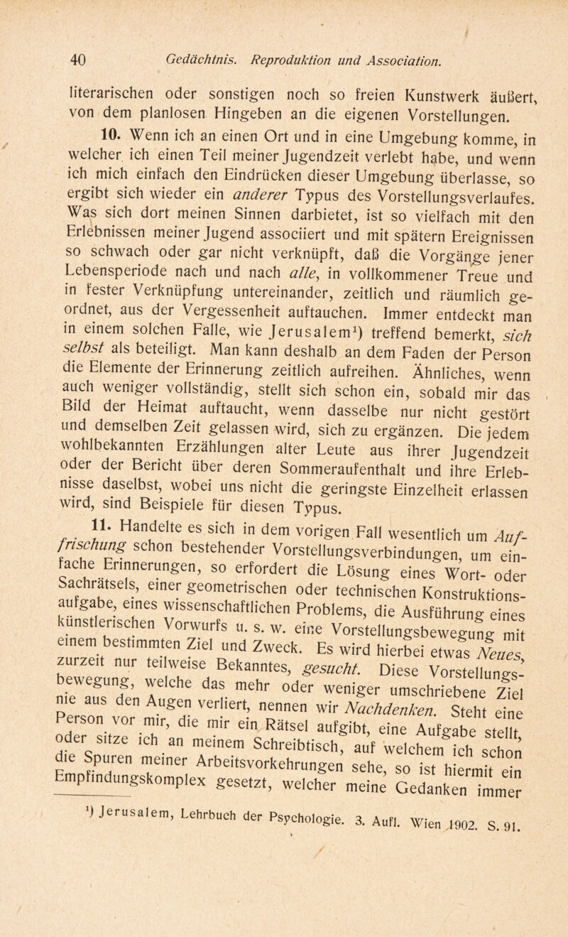 literarischen oder sonstigen noch so freien Kunstwerk äußert, von dem planlosen Hingeben an die eigenen Vorstellungen. 10. Wenn ich an einen Ort und in eine Umgebung komme, in welcher ich einen Teil meiner Jugendzeit verlebt habe, und wenn ich mich einfach den Eindrücken dieser Umgebung überlasse, so ergibt sich wieder ein anderer Typus des Vorstellungsverlaufes. Was sich dort meinen Sinnen darbietet, ist so vielfach mit den Erlebnissen meiner Jugend associiert und mit spätem Ereignissen so schwach oder gar nicht verknüpft, daß die Vorgänge jener Lebensperiode nach und nach alle, in vollkommener Treue und in fester Verknüpfung untereinander, zeitlich und räumlich ge¬ ordnet, aus der Vergessenheit auftauchen. Immer entdeckt man in einem solchen Falle, wie Jerusalem1) treffend bemerkt, sich selbst als beteiligt. Man kann deshalb an dem Faden der Person die Elemente der Erinnerung zeitlich aufreihen. Ähnliches, wenn auch weniger vollständig, stellt sich schon ein, sobald mir das Bild der Heimat auftaucht, wenn dasselbe nur nicht gestört und demselben Zeit gelassen wird, sich zu ergänzen. Die jedem wohlbekannten Erzählungen alter Leute aus ihrer Jugendzeit oder der Bericht über deren Sommeraufenthalt und ihre Erleb¬ nisse daselbst, wobei uns nicht die geringste Einzelheit erlassen wird, sind Beispiele für diesen Typus. 11. Handelte es sich in dem vorigen Fall wesentlich um Auf¬ frischung schon bestehender Vorstellungsverbindungen, um ein¬ fache Ennnerungen, so erfordert die Lösung eines Wort- oder Sachratsels, einer geometrischen oder technischen Konstruktions¬ aufgabe, eines wissenschaftlichen Problems, die Ausführung eines künstlerischen Vorwurfs u. s. w. eine Vorstellungsbewegung mit einem bestimmten Ziel und Zweck. Es wird hierbei etwas Neues zurzeit nur teilweise Bekanntes, gesucht. Diese Vorstellung bewegung, welche das mehr oder weniger umschriebene ziel Person vor ^ NacMenken- Steht eine Y!Y u ’ d r e,n Rätsel aufg‘bt, eine Aufgabe stellt der sitze ich an meinem Schreibtisch, auf welchem ich schon die Spuren meiner Arbeitsvorkehrungen sehe, so ist hiermit ein Empfindungskomplex gesetzt, welcher meine Gedanken ImmTr ‘»Jerusalem, Lehrbuch der Psychologie. 3. Aufl. Wien 1902. S. 91.