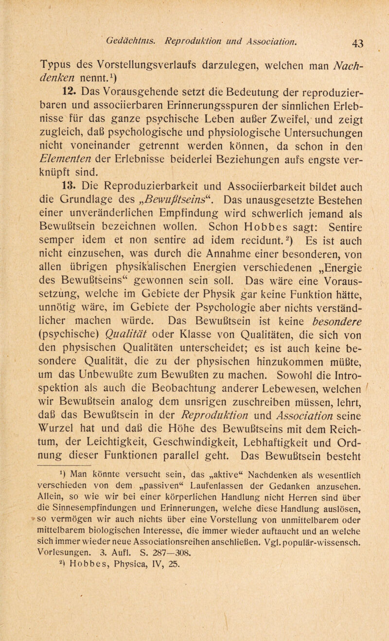 Typus des Vorstellungsverlaufs darzulegen, welchen man Nach¬ denken nennt.1) 12. Das Vorausgehende setzt die Bedeutung der reproduzier¬ baren und associierbaren Erinnerungsspuren der sinnlichen Erleb¬ nisse für das ganze psychische Leben außer Zweifel, und zeigt zugleich, daß psychologische und physiologische Untersuchungen nicht voneinander getrennt werden können, da schon in den Elementen der Erlebnisse beiderlei Beziehungen aufs engste ver¬ knüpft sind. 13. Die Reproduzierbarkeit und Associierbarkeit bildet auch die Grundlage des „Bewußtseins“. Das unausgesetzte Bestehen einer unveränderlichen Empfindung wird schwerlich jemand als Bewußtsein bezeichnen wollen. Schon Hobbes sagt: Sentire semper idem et non sentire ad idem recidunt.2) Es ist auch nicht einzusehen, was durch die Annahme einer besonderen, von allen übrigen physikalischen Energien verschiedenen „Energie des Bewußtseins“ gewonnen sein soll. Das wäre eine Voraus¬ setzung, welche im Gebiete der Physik gar keine Funktion hätte, unnötig wäre, im Gebiete der Psychologie aber nichts verständ¬ licher machen würde. Das Bewußtsein ist keine besondere (psychische) Qualität oder Klasse von Qualitäten, die sich von den physischen Qualitäten unterscheidet; es ist auch keine be¬ sondere Qualität, die zu der physischen hinzukommen müßte, um das Unbewußte zum Bewußten zu machen. Sowohl die Intro¬ spektion als auch die Beobachtung anderer Lebewesen, welchen wir Bewußtsein analog dem unsrigen zuschreiben müssen, lehrt, daß das Bewußtsein in der Reproduktion und Association seine Wurzel hat und daß die Höhe des Bewußtseins mit dem Reich¬ tum, der Leichtigkeit, Geschwindigkeit, Lebhaftigkeit und Ord¬ nung dieser Funktionen parallel geht. Das Bewußtsein besteht Ö Man könnte versucht sein, das „aktive“ Nachdenken als wesentlich verschieden von dem „passiven“ Laufenlassen der Gedanken anzusehen. Allein, so wie wir bei einer körperlichen Handlung nicht Herren sind über die Sinnesempfindungen und Erinnerungen, welche diese Handlung auslösen, so vermögen wir auch nichts über eine Vorstellung von unmittelbarem oder mittelbarem biologischen Interesse, die immer wieder auftaucht und an welche sich immer wieder neue Associationsreihen anschließen. Vgl. populär-wissensch. Vorlesungen. 3. Aufl. S. 287—308. 2) Hobbes, Physica, IV, 25.