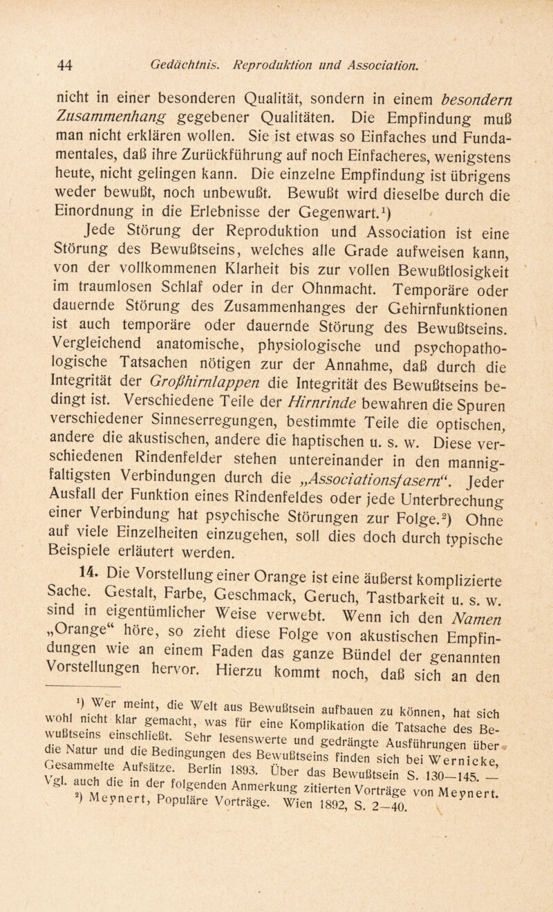 nicht in einer besonderen Qualität, sondern in einem besondern Zusammenhang gegebener Qualitäten. Die Empfindung muß man nicht erklären wollen. Sie ist etwas so Einfaches und Funda¬ mentales, daß ihre Zurückführung auf noch Einfacheres, wenigstens heute, nicht gelingen kann. Die einzelne Empfindung ist übrigens weder bewußt, noch unbewußt. Bewußt wird dieselbe durch die Einordnung in die Erlebnisse der Gegenwart.1) Jede Störung der Reproduktion und Association ist eine Störung des Bewußtseins, welches alle Grade aufweisen kann, von der vollkommenen Klarheit bis zur vollen Bewußtlosigkeit im traumlosen Schlaf oder in der Ohnmacht. Temporäre oder dauernde Störung des Zusammenhanges der Gehirnfunktionen ist auch temporäre oder dauernde Störung des Bewußtseins. Vergleichend anatomische, physiologische und psychopatho- logische Tatsachen nötigen zur der Annahme, daß durch die Integrität der Großhimlappen die Integrität des Bewußtseins be- dingt ist. Verschiedene Teile der Mirnrinde bewahren die Spuren verschiedener Sinneserregungen, bestimmte Teile die optischen, andere die akustischen, andere die haptischen u. s. w. Diese ver¬ schiedenen Rindenfelder stehen untereinander in den mannig¬ faltigsten Verbindungen durch die „Associationsfasern“. Jeder Ausfall der Funktion eines Rindenfeldes oder jede Unterbrechung einer Verbindung hat psychische Störungen zur Folge.2) Ohne auf viele Einzelheiten einzugehen, soll dies doch durch typische Beispiele erläutert werden. 14. Die Vorstellung einer Orange ist eine äußerst komplizierte Sache. Gestalt, Farbe, Geschmack, Geruch, Tastbarkeit u. s. w sind in eigentümlicher Weise verwebt. Wenn ich den Namen „Orange“ höre, so zieht diese Folge von akustischen Empfin¬ dungen wie an einem Faden das ganze Bündel der genannten Vorstellungen hervor. Hierzu kommt noch, daß sich an den .'ff. ,memt’ die Welt aus Bewußtsein aufbauen zu können, hat sich ' nicht klar gemacht, was für eine Komplikation die Tatsache des Be- de Natu und^B^V S6hr leSeSWerte Ud gedrä^ Ausführungen über die Natur und die Bedingungen des Bewußtseins finden sich beiWernicke Gesammelte Aufsatze. Berlin 1893. Über das Bewußtsein S. 130—14S — g. auch die in der folgenden Anmerkung zitierten Vorträge vonMeynert 2) Meynert, Populäre Vorträge. Wien 1892, S. 2-40 ?
