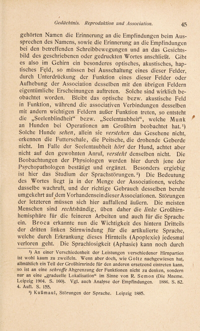 gehörten Namen die Erinnerung an die Empfindungen beim Aus¬ sprechen des Namens, sowie die Erinnerung an die Empfindungen bei den betreffenden Schreibbewegungen und an das Gesichts¬ bild des geschriebenen oder gedruckten Wortes anschließt. Gibt es also im Gehirn ein besonderes optisches, akustisches, hap¬ tisches F^ld, so müssen bei Ausschaltung eines dieser Felder, durch Unterdrückung der Funktion eines dieser Felder oder Aufhebung der Association desselben mit den übrigen Feldern eigentümliche Erscheinungen auftreten. Solche sind wirklich be¬ obachtet worden. Bleibt das optische bezw. akustische Feld in Funktion, während die associativen Verbindungen desselben mit andern wichtigen Feldern außer Funktion treten, so entsteht die „Seelenblindheit“ bezw. „Seelentaubheit“, welche Munk an Hunden bei Operationen am Großhirn beobachtet hat.1) Solche Hunde seherty allein sie verstehen das Gesehene nicht, erkennen die Futterschale, die Peitsche, die drohende Geberde nicht. Im Falle der Seelentaubheit hört der Hund, achtet aber nicht auf den gewohnten Anruf, versteht denselben nicht. Die Beobachtungen der Physiologen werden hier durch jene der Psychopathologen bestätigt und ergänzt. Besonders ergiebig ist hier das Studium der Sprachstörungen.2) Die Bedeutung des Wortes liegt ja in der Menge der Associationen, welche dasselbe wachruft, und der richtige Gebrauch desselben beruht umgekehrt auf dem Vorhandensein dieser Associationen. Störungen der letzteren müssen sich hier auffallend äußern. Die meisten Menschen sind rechtshändig, üben daher die linke Großhirn¬ hemisphäre für die feineren Arbeiten und auch für die Sprache ein. Broca erkannte nun die Wichtigkeit des hintern Dritteils der dritten linken Stirnwindung für die artikulierte Sprache, welche durch Erkrankung dieses Hirnteils (Apoplexie) jedesmal verloren geht. Die Sprachlosigkeit (Aphasie) kann noch durch *) An einer Verschiedenheit der Leistungen verschiedener Hirnpartien ist wohl kaum zu zweifeln. Wenn aber doch, wie Goltz nachgewiesen hat, allmählich ein Teil der Großhirnrinde für den anderen ersetzend eintreten kann, so ist an eine schroffe Abgrenzung der Funktionen nicht zu denken, sondern nur an eine „graduelle Lokalisation“ im Sinne von R. Semon (Die Mneme. Leipzig 1904. S. 160). Vgl. auch Analyse der Empfindungen. 1886. S. 82. 4. Aufl. S. 155. 2) Kußmaul, Störungen der Sprache. Leipzig 1885.