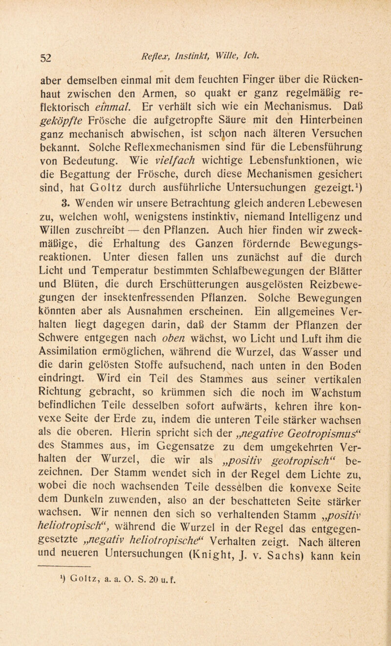 aber demselben einmal mit dem feuchten Finger über die Rücken¬ haut zwischen den Armen, so quakt er ganz regelmäßig re¬ flektorisch einmal. Er verhält sich wie ein Mechanismus. Daß geköpfte Frösche die aufgetropfte Säure mit den Hinterbeinen ganz mechanisch abwischen, ist schon nach älteren Versuchen bekannt. Solche Reflexmechanismen sind für die Lebensführung von Bedeutung. Wie vielfach wichtige Lebensfunktionen, wie die Begattung der Frösche, durch diese Mechanismen gesichert sind, hat Goltz durch ausführliche Untersuchungen gezeigt.1) 3. Wenden wir unsere Betrachtung gleich anderen Lebewesen zu, welchen wohl, wenigstens instinktiv, niemand Intelligenz und Willen zuschreibt — den Pflanzen. Auch hier finden wir zweck¬ mäßige, die Erhaltung des Ganzen fördernde Bewegungs¬ reaktionen. Unter diesen fallen uns zunächst auf die durch Licht und Temperatur bestimmten Schlafbewegungen der Blätter und Blüten, die durch Erschütterungen ausgelösten Reizbewe¬ gungen der insektenfressenden Pflanzen. Solche Bewegungen könnten aber als Ausnahmen erscheinen. Ein allgemeines Ver¬ halten liegt dagegen darin, daß der Stamm der Pflanzen der Schwere entgegen nach oben wächst, wo Licht und Luft ihm die Assimilation ermöglichen, während die Wurzel, das Wasser und die darin gelösten Stoffe aufsuchend, nach unten in den Boden eindringt. Wird ein Teil des Stammes aus seiner vertikalen Richtung gebracht, so krümmen sich die noch im Wachstum befindlichen Teile desselben sofort aufwärts, kehren ihre kon¬ vexe Seite der Erde zu, indem die unteren Teile stärker wachsen als die oberen. Hierin spricht sich der „inegative Geotropismus“ des Stammes aus, im Gegensätze zu dem umgekehrten Ver¬ halten der Wurzel, die wir als „positiv geotropisch“ be¬ zeichnen. Der Stamm wendet sich in der Regel dem Lichte zu, wobei die noch wachsenden Teile desselben die konvexe Seite dem Dunkeln zuwenden, also an der beschatteten Seite stärker wachsen. Wir nennen den sich so verhaltenden Stamm „positiv heliotropisch“, während die Wurzel in der Regel das entgegen¬ gesetzte „negativ heliotropische“ Verhalten zeigt. Nach älteren und neueren Untersuchungen (Knight, J. v. Sachs) kann kein Ö Goltz, a. a. O. S. 20 u. f.