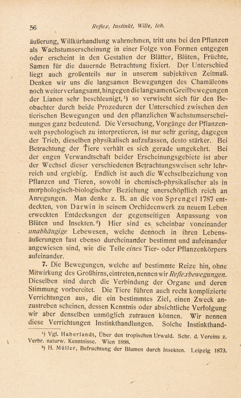 äußerung, Willkürhandlung wahrnehmen, tritt uns bei den Pflanzen als Wachstumserscheinung in einer Folge von Formen entgegen oder erscheint in den Gestalten der Blätter, Blüten, Früchte, Samen für die dauernde Betrachtung fixiert. Der Unterschied liegt auch großenteils nur in unserem subjektiven Zeitmaß. Denken wir uns die langsamen Bewegungen des Chamäleons noch weiterverlangsamt,hingegen dielangsamen Greifbewegungen der Lianen sehr beschleunigt,1) so verwischt sich für den Be¬ obachter durch beide Prozeduren der Unterschied zwischen den tierischen Bewegungen und den pflanzlichen Wachstumserschei¬ nungen ganz bedeutend. Die Versuchung, Vorgänge der Pflanzen¬ welt psychologisch zu interpretieren, ist nur sehr gering, dagegen der Trieb, dieselben physikalisch aufzufassen, desto stärker. Bei Betrachtung der fiere verhält es sich gerade umgekehrt. Bei der engen Verwandtschaft beider Erscheinungsgebiete ist aber der Wechsel dieser verschiedenen Betrachtungsweisen sehr lehr¬ reich und ergiebig. Endlich ist auch die Wechselbeziehung von Pflanzen und Tieren, sowohl in chemisch-physikalischer als in morphologisch-biologischer Beziehung unerschöpflich reich an Anregungen. Man denke z. B. an die von Sprengel 1787 ent¬ deckten, von Darwin in seinem Orchideenwerk zu neuem Leben erweckten Entdeckungen der gegenseitigen Anpassung von Blüten und Insekten.2) Hier sind es scheinbar voneinander unabhängige Lebewesen, welche dennoch in ihren Lebens¬ äußerungen fast ebenso durcheinander bestimmt und aufeinander angewiesen sind, wie die Teile eines Tier- oder Pflanzenkörpers aufeinander. 7. Die Bewegungen, welche auf bestimmte Reize hin, ohne Mitwirkung des Großhirns, eintreten, nennen wir Reflexbewegungen. Dieselben sind durch die Verbindung der Organe und deren Stimmung vorbereitet. Die Tiere führen auch recht komplizierte Verrichtungen aus, die ein bestimmtes Ziel, einen Zweck an¬ zustreben scheinen, dessen Kenntnis oder absichtliche Verfolgung wir aber denselben unmöglich Zutrauen können. Wir nennen diese Verrichtungen Instinkthandlungen. Solche Instinkthand- ) Vgl. Haberlandt, Über den tropischen Urwald. Sehr. d. Vereins z. Verbr. naturw. Kenntnisse. Wien 1898. 2) H. Müller, Befruchtung der Blumen durch Insekten. Leipzig 1873.