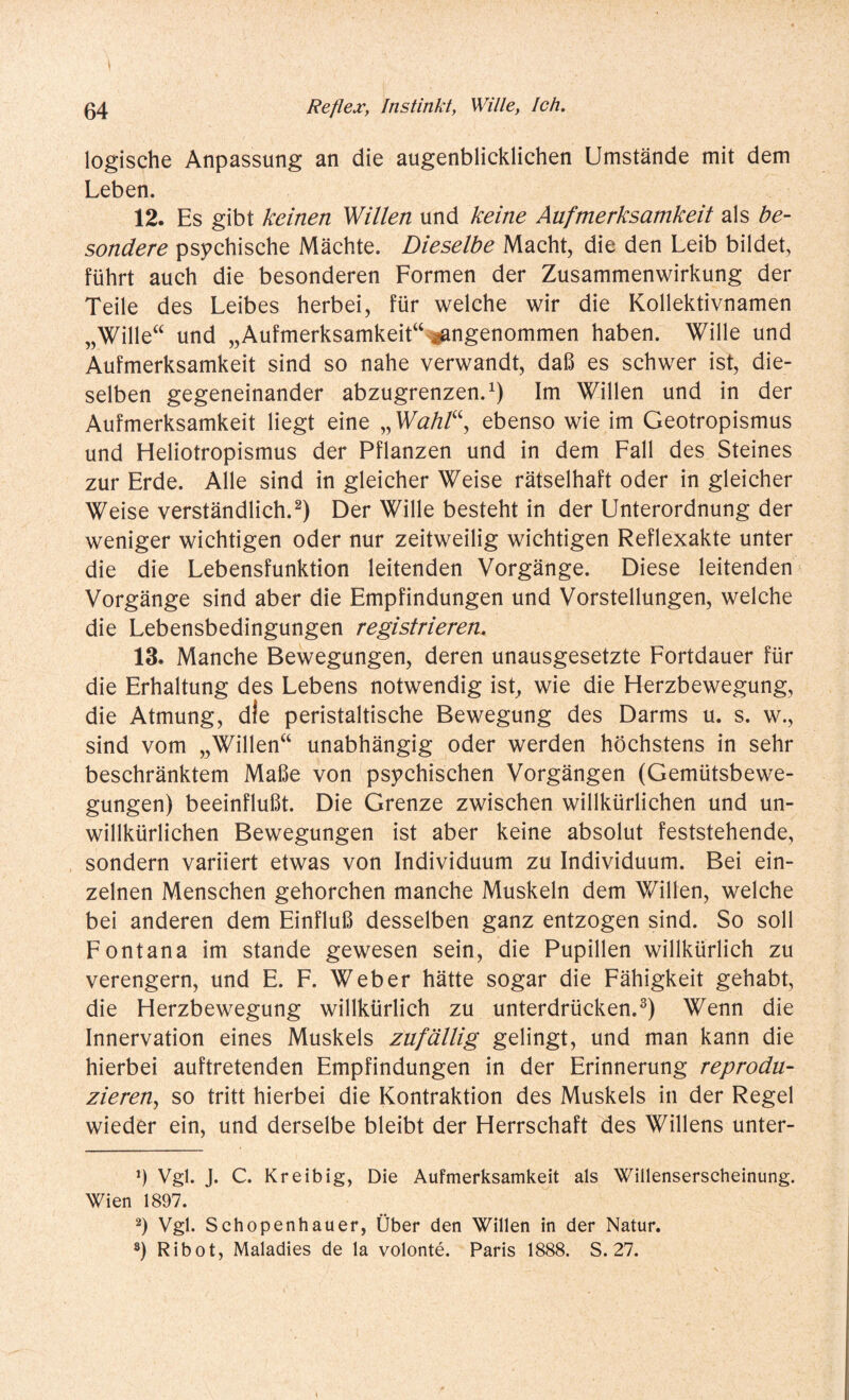 logische Anpassung an die augenblicklichen Umstände mit dem Leben. 12. Es gibt keinen Willen und keine Aufmerksamkeit als be¬ sondere psychische Mächte. Dieselbe Macht, die den Leib bildet, führt auch die besonderen Formen der Zusammenwirkung der Teile des Leibes herbei, für welche wir die Kollektivnamen „Wille“ und „Aufmerksamkeit“ angenommen haben. Wille und Aufmerksamkeit sind so nahe verwandt, daß es schwer ist, die¬ selben gegeneinander abzugrenzen.1) Im Willen und in der Aufmerksamkeit liegt eine „ Wahl“, ebenso wie im Geotropismus und Heliotropismus der Pflanzen und in dem Fall des Steines zur Erde. Alle sind in gleicher Weise rätselhaft oder in gleicher Weise verständlich.2) Der Wille besteht in der Unterordnung der weniger wichtigen oder nur zeitweilig wichtigen Reflexakte unter die die Lebensfunktion leitenden Vorgänge. Diese leitenden Vorgänge sind aber die Empfindungen und Vorstellungen, welche die Lebensbedingungen registrieren. 13. Manche Bewegungen, deren unausgesetzte Fortdauer für die Erhaltung des Lebens notwendig ist, wie die Herzbewegung, die Atmung, die peristaltische Bewegung des Darms u. s. w., sind vom „Willen“ unabhängig oder werden höchstens in sehr beschränktem Maße von psychischen Vorgängen (Gemütsbewe¬ gungen) beeinflußt. Die Grenze zwischen willkürlichen und un¬ willkürlichen Bewegungen ist aber keine absolut feststehende, sondern variiert etwas von Individuum zu Individuum. Bei ein¬ zelnen Menschen gehorchen manche Muskeln dem Willen, welche bei anderen dem Einfluß desselben ganz entzogen sind. So soll Fontana im stände gewesen sein, die Pupillen willkürlich zu verengern, und E. F. Weber hätte sogar die Fähigkeit gehabt, die Herzbewegung willkürlich zu unterdrücken.3) Wenn die Innervation eines Muskels zufällig gelingt, und man kann die hierbei auftretenden Empfindungen in der Erinnerung reprodu¬ zieren, so tritt hierbei die Kontraktion des Muskels in der Regel wieder ein, und derselbe bleibt der Herrschaft des Willens unter- *) Vgl. J. C. Kreibig, Die Aufmerksamkeit als Willenserscheinung. Wien 1897. 2) Vgl. Schopenhauer, Über den Willen in der Natur.