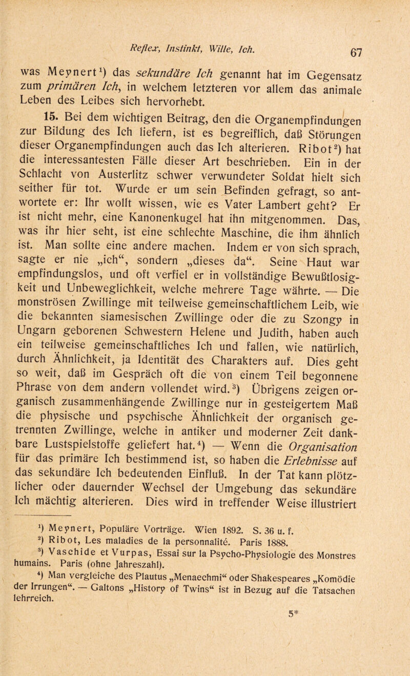 was Meynert1) das sekundäre Ich genannt hat im Gegensatz zum primären Ich, in welchem letzteren vor allem das animale Leben des Leibes sich hervorhebt. 15. Bei dem wichtigen Beitrag, den die Organempfindungen zur Bildung des Ich liefern, ist es begreiflich, daß Störungen dieser Organempfindungen auch das Ich alterieren. Ribot2 3) hat die interessantesten Fälle dieser Art beschrieben. Ein in der Schlacht von Austerlitz schwer verwundeter Soldat hielt sich seither für tot. Wurde er um sein Befinden gefragt, so ant¬ wortete er: Ihr wollt wissen, wie es Vater Lambert geht? Er ist nicht mehr, eine Kanonenkugel hat ihn mitgenommen. Das, was ihr hier seht, ist eine schlechte Maschine, die ihm ähnlich ist. Man sollte eine andere machen. Indem er von sich sprach, sagte er nie „ich , sondern „dieses dau. Seine Haut war empfindungslos, und oft verfiel er in vollständige Bewußtlosig¬ keit und Unbeweglichkeit, welche mehrere Tage währte. — Die monströsen Zwillinge mit teilweise gemeinschaftlichem Leib, wie die bekannten siamesischen Zwillinge oder die zu Szongy in Ungarn geborenen Schwestern Helene und Judith, haben auch ein teilweise gemeinschaftliches Ich und fallen, wie natürlich, durch Ähnlichkeit, ja Identität des Charakters auf. Dies geht so weit, daß im Gespräch oft die von einem Teil begonnene Phrase von dem andern vollendet wird.Übrigens zeigen or¬ ganisch zusammenhängende Zwillinge nur in gesteigertem Maß die physische und psychische Ähnlichkeit der organisch ge¬ trennten Zwillinge, welche in antiker und moderner Zeit dank¬ bare Lustspielstoffe geliefert hat.4) — Wenn die Organisation für das primäre Ich bestimmend ist, so haben die Erlebnisse auf das sekundäre Ich bedeutenden Einfluß. In der Tat kann plötz¬ licher oder dauernder Wechsel der Umgebung das sekundäre Ich mächtig alterieren. Dies wird in treffender Weise illustriert ‘) Meynert, Populäre Vorträge. Wien 1892. S. 36 u. f. 2) Ribot, Les maladies de la personnalite. Paris 1888. 3) Vaschide etVurpas, Essai sur la Psycho-Physiologie des Monstres humains. Paris (ohne Jahreszahl). ) Man vergleiche des Plautus „Menaechmi“ oder Shakespeares „Komödie der Irrungen“. — Galtons „History of Twins“ ist in Bezug auf die Tatsachen lehrreich. 5*