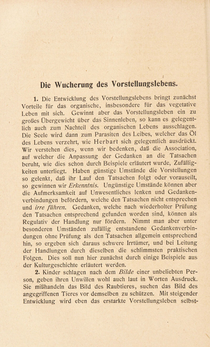Die Wucherung des Vorstellungslebens. 1. Die Entwicklung des Vorstellungslebens bringt zunächst Vorteile für das organische, insbesondere für das vegetative Leben mit sich. Gewinnt aber das Vorstellungsleben ein zu großes Übergewicht über das Sinnenleben, so kann es gelegent¬ lich auch zum Nachteil des organischen Lebens ausschlagen. Die Seele wird dann zum Parasiten des Leibes, welcher das Öl des Lebens verzehrt, wie Herbart sich gelegentlich ausdrückt. Wir verstehen dies, wenn wir bedenken, daß die Association, auf welcher die Anpassung der Gedanken an die Tatsachen beruht, wie dies schon durch Beispiele erläutert wurde, Zufällig¬ keiten unterliegt. Haben günstige Umstände die Vorstellungen so gelenkt, daß ihr Lauf den Tatsachen folgt oder vorauseilt, so gewinnen wir Erkenntnis. Ungünstige Umstände können aber die Aufmerksamkeit auf Unwesentliches lenken und Gedanken¬ verbindungen befördern, welche den Tatsachen nicht entsprechen und irre führen. Gedanken, welche nach wiederholter Prüfung den Tatsachen entsprechend gefunden worden sind, können als Regulativ der Handlung nur fördern. Nimmt man aber unter besonderen Umständen zufällig entstandene Gedankenverbin¬ dungen ohne Prüfung als den Tatsachen allgemein entsprechend hin, so ergeben sich daraus schwere Irrtümer, und bei Leitung der Handlungen durch dieselben die schlimmsten praktischen Folgen. Dies soll nun hier zunächst durch einige Beispiele aus der Kulturgeschichte erläutert werden. 2. Kinder schlagen nach dem Bilde einer unbeliebten Per¬ son, geben ihren Unwillen wohl auch laut in Worten Ausdruck. Sie mißhandeln das Bild des Raubtieres, suchen das Bild des angegriffenen Tieres vor demselben zu schützen. Mit steigender Entwicklung wird eben das erstarkte Vorstellungsleben selbst-