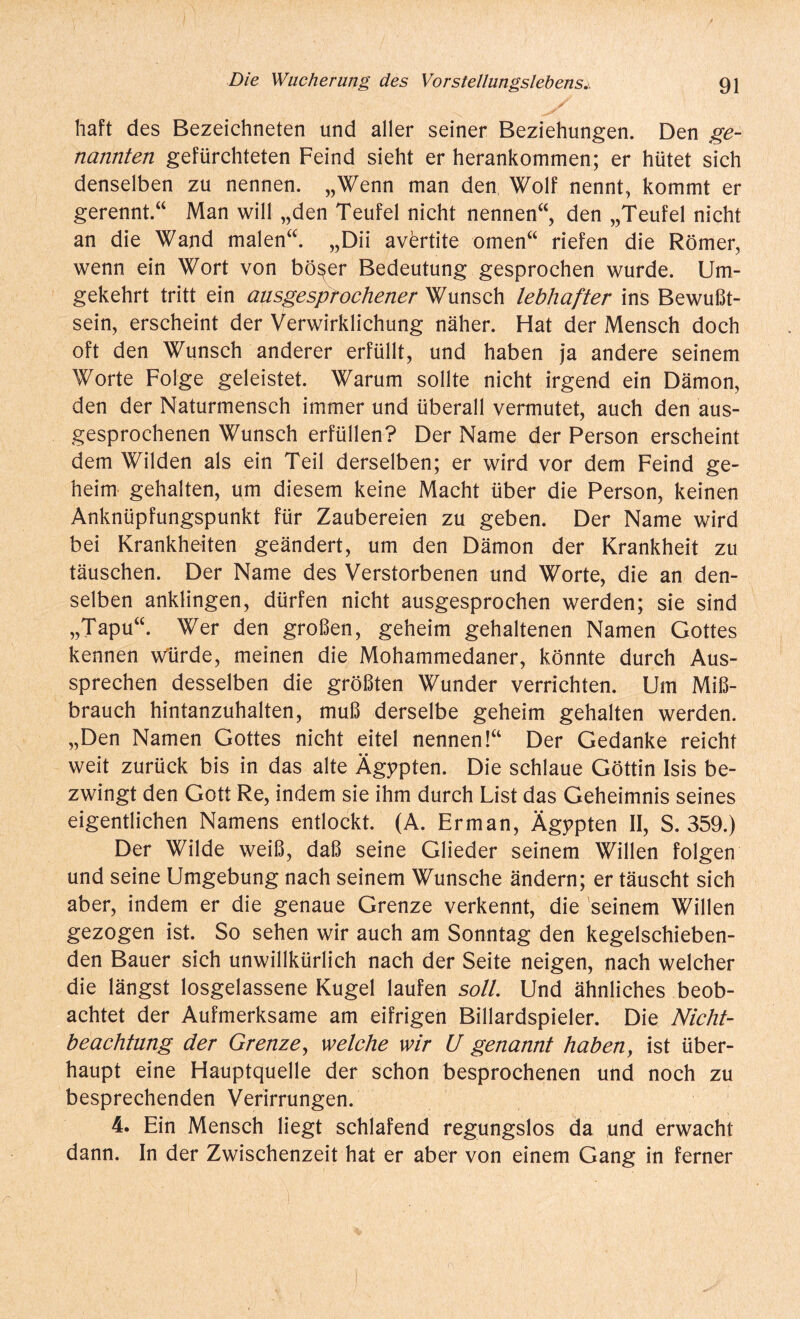 jfT haft des Bezeichneten und aller seiner Beziehungen. Den ge¬ nannten gefürchteten Feind sieht er herankommen; er hütet sich denselben zu nennen. „Wenn man den Wolf nennt, kommt er gerennt.“ Man will „den Teufel nicht nennen“, den „Teufel nicht an die Wand malen“. „Dii avertite omen“ riefen die Römer, wenn ein Wort von böser Bedeutung gesprochen wurde. Um¬ gekehrt tritt ein ausgesprochener Wunsch lebhafter ins Bewußt¬ sein, erscheint der Verwirklichung näher. Hat der Mensch doch oft den Wunsch anderer erfüllt, und haben ja andere seinem Worte Folge geleistet. Warum sollte nicht irgend ein Dämon, den der Naturmensch immer und überall vermutet, auch den aus¬ gesprochenen Wunsch erfüllen? Der Name der Person erscheint dem Wilden als ein Teil derselben; er wird vor dem Feind ge¬ heim gehalten, um diesem keine Macht über die Person, keinen Anknüpfungspunkt für Zaubereien zu geben. Der Name wird bei Krankheiten geändert, um den Dämon der Krankheit zu täuschen. Der Name des Verstorbenen und Worte, die an den¬ selben anklingen, dürfen nicht ausgesprochen werden; sie sind „Tapu“. Wer den großen, geheim gehaltenen Namen Gottes kennen würde, meinen die Mohammedaner, könnte durch Aus¬ sprechen desselben die größten Wunder verrichten. Um Mi߬ brauch hintanzuhalten, muß derselbe geheim gehalten werden. „Den Namen Gottes nicht eitel nennen!“ Der Gedanke reicht weit zurück bis in das alte Ägypten. Die schlaue Göttin Isis be¬ zwingt den Gott Re, indem sie ihm durch List das Geheimnis seines eigentlichen Namens entlockt. (A. Erman, Ägypten II, S. 359.) Der Wilde weiß, daß seine Glieder seinem Willen folgen und seine Umgebung nach seinem Wunsche ändern; er täuscht sich aber, indem er die genaue Grenze verkennt, die seinem Willen gezogen ist. So sehen wir auch am Sonntag den kegelschieben¬ den Bauer sich unwillkürlich nach der Seite neigen, nach welcher die längst losgelassene Kugel laufen soll. Und ähnliches beob¬ achtet der Aufmerksame am eifrigen Billardspieler. Die Nicht¬ beachtung der Grenze, welche wir U genannt haben, ist über¬ haupt eine Hauptquelle der schon besprochenen und noch zu besprechenden Verirrungen. 4. Ein Mensch liegt schlafend regungslos da und erwacht dann. In der Zwischenzeit hat er aber von einem Gang in ferner