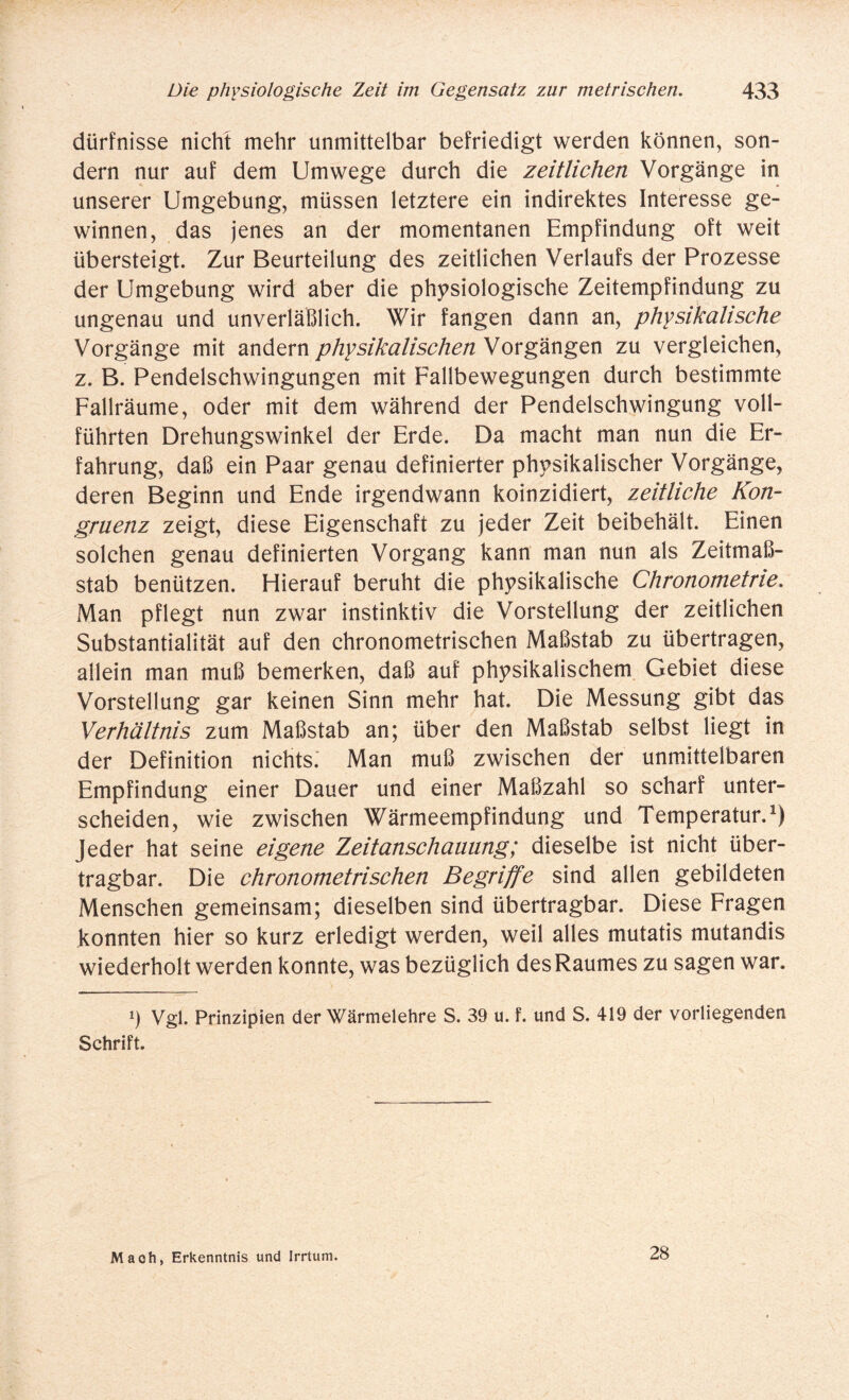 dürfnisse nicht mehr unmittelbar befriedigt werden können, son¬ dern nur auf dem Umwege durch die zeitlichen Vorgänge in unserer Umgebung, müssen letztere ein indirektes Interesse ge¬ winnen, das jenes an der momentanen Empfindung oft weit übersteigt. Zur Beurteilung des zeitlichen Verlaufs der Prozesse der Umgebung wird aber die physiologische Zeitempfindung zu ungenau und unverläßlich. Wir fangen dann an, physikalische Vorgänge mit andern physikalischen Vorgängen zu vergleichen, z. B. Pendelschwingungen mit Fallbewegungen durch bestimmte Fallräume, oder mit dem während der Pendelschwingung voll¬ führten Drehungswinkel der Erde. Da macht man nun die Er¬ fahrung, daß ein Paar genau definierter physikalischer Vorgänge, deren Beginn und Ende irgendwann koinzidiert, zeitliche Kon¬ gruenz zeigt, diese Eigenschaft zu jeder Zeit beibehält. Einen solchen genau definierten Vorgang kann man nun als Zeitmaß¬ stab benützen. Hierauf beruht die physikalische Chronometrie. Man pflegt nun zwar instinktiv die Vorstellung der zeitlichen Substantialität auf den chronometrischen Maßstab zu übertragen, allein man muß bemerken, daß auf physikalischem Gebiet diese Vorstellung gar keinen Sinn mehr hat. Die Messung gibt das Verhältnis zum Maßstab an; über den Maßstab selbst liegt in der Definition nichts. Man muß zwischen der unmittelbaren Empfindung einer Dauer und einer Maßzahl so scharf unter¬ scheiden, wie zwischen Wärmeempfindung und Temperatur.1) Jeder hat seine eigene Zeitanschauung; dieselbe ist nicht über¬ tragbar. Die chronometrischen Begriffe sind allen gebildeten Menschen gemeinsam; dieselben sind übertragbar. Diese Fragen konnten hier so kurz erledigt werden, weil alles mutatis mutandis wiederholt werden konnte, was bezüglich desRaumes zu sagen war. i) Vgl. Prinzipien der Wärmelehre S. 39 u. f. und S. 419 der vorliegenden Schrift. Mach, Erkenntnis und Irrtum. 28