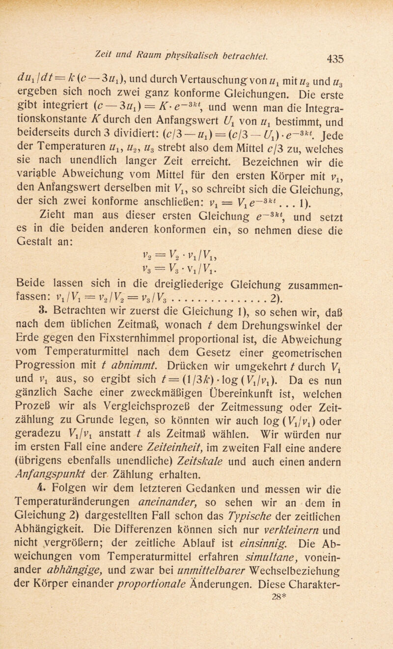 du1jdt = k (c — 3«!), und durch Vertauschung von u, mit«2 und«3 ergeben sich noch zwei ganz konforme Gleichungen. Die erste gibt integriert (c 3h,) = K-e~Skt, und wenn man die Integra¬ tionskonstante K durch den Anfangswert Ux von «, bestimmt, und beiderseits durch3 dividiert: (c/3—■ul) = (cß— Ux)-e~w. Jede der Temperaturen uu u2, u3 strebt also dem Mittel c\3 zu, welches sie nach unendlich langer Zeit erreicht. Bezeichnen wir die variable Abweichung vom Mittel für den ersten Körper mit vly den Anfangswert derselben mit Vu so schreibt sich die Gleichung, der sich zwei konforme anschließen: vt — V1e~slct... 1). Zieht man aus dieser ersten Gleichung e~3,ct, und setzt es in die beiden anderen konformen ein, so nehmen diese die Gestalt an: v2 = V2 ■v1/V1, v3 = V3-v1/V1. Beide lassen sich in die dreigliederige Gleichung zusammen¬ fassen: vJV, = v2/V2 = vs/V3.2). 3. Betrachten wir zuerst die Gleichung 1), so sehen wir, daß nach dem üblichen Zeitmaß, wonach t dem Drehungswinkel der Erde gegen den Fixsternhimmel proportional ist, die Abweichung vom Temperaturmittel nach dem Gesetz einer geometrischen Progression mit t abnimmt. Drücken wir umgekehrt t durch Vx und v, aus, so ergibt sich /= (l/3£) • log (V,/^). Da es nun gänzlich Sache einer zweckmäßigen Übereinkunft ist, welchen Prozeß wir als Vergleichsprozeß der Zeitmessung oder Zeit¬ zählung zu Grunde legen, so könnten wir auch log^/v,) oder geradezu VJv, anstatt t als Zeitmaß wählen. Wir würden nur im ersten Fall eine andere Zeiteinheit, im zweiten Fall eine andere (übrigens ebenfalls unendliche) Zeitskale und auch einen andern Anfangspunkt der Zählung erhalten. 4. Folgen wir dem letzteren Gedanken und messen wir die Temperaturänderungen aneinander, so sehen wir an dem in Gleichung 2) dargestellten Fall schon das Typische der zeitlichen Abhängigkeit. Die Differenzen können sich nur verkleinern und nicht vergrößern; der zeitliche Ablauf ist einsinnig. Die Ab¬ weichungen vom Temperaturmittel erfahren simultane, vonein¬ ander abhängige, und zwar bei unmittelbarer Wechselbeziehung der Körper einander proportionale Änderungen. Diese Charakter- 28*