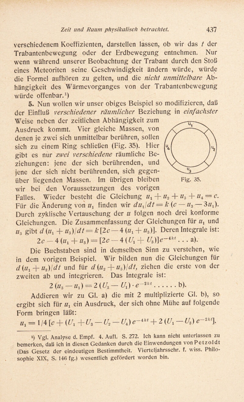 verschiedenem Koeffizienten, darstellen lassen, ob wir das t der Trabantenbewegung oder der Erdbewegung entnehmen. Nur wenn während unserer Beobachtung der Trabant durch den Stoß eines Meteoriten seine Geschwindigkeit ändern würde, würde die Formel aufhören zu gelten, und die nicht unmittelbare Ab¬ hängigkeit des Wärmevorganges von der Trabantenbewegung würde offenbar.1) 5. Nun wollen wir unser obiges Beispiel so modifizieren, daß der Einfluß verschiedener räumlicher Beziehung in einfachster Weise neben der zeitlichen Abhängigkeit zum Ausdruck kommt. Vier gleiche Massen, von denen je zwei sich unmittelbar berühren, sollen sich zu einem Ring schließen (Fig. 35). Hier gibt es nur zwei verschiedene räumliche Be¬ ziehungen: jene der sich berührenden, und jene der sich nicht berührenden, sich gegen¬ über liegenden Massen. Im übrigen bleiben Fig. 35. wir bei den Voraussetzungen des vorigen Falles. Wieder besteht die Gleichung ux -j- u2 + #3 + #4 = 0. Für die Änderung von ux finden wir dufdt = k [c — u3 — 3uY)- Durch zyklische Vertauschung der u folgen noch drei konforme Gleichungen. Die Zusammenfassung der Gleichungen für ux und u3 gibt d (ux + u3)\dt= k\2c — 4 (ux + u3)]. Deren Integrale ist: 2c — 4 (tfj + u3) — [2c — 4 (£/i + U3)]e~4M . . . a). Die Buchstaben sind in demselben Sinn zu verstehen, wie in dem vorigen Beispiel. Wir bilden nun die Gleichungen für d(ut + uf)\dt und für d(u2 + u3)ldt, ziehen die erste von der zweiten ab und integrieren. Das Integrale ist: 2 (u3 - u,) - 2 (U3 - Ux) • ...... b). Addieren wir zu Gl. a) die mit 2 multiplizierte Gl. b), so ergibt sich für ux ein Ausdruck, der sich ohne Mühe auf folgende Form bringen läßt: üx = 1 /4 [c + (Ut + U3 — U2 - UA) e~4kt + 2 (Ux — U3) e-2k% Ö Vgl. Analyse d. Empf. 4. Aufl. S. 272. Ich kann nicht unterlassen zu bemerken, daß ich in diesen Gedanken durch die Einwendungen vonPetzoldt (Das Gesetz der eindeutigen Bestimmtheit. Vierteljahrsschr. f. wiss. Philo¬ sophie XIX, S. 146 fg.) wesentlich gefördert worden bin.