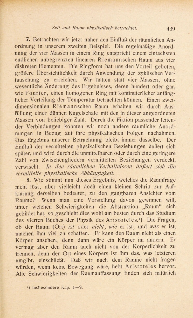 7. Betrachten wir jetzt näher den Einfluß der räumlichen An¬ ordnung in unserem zweiten Beispiel. Die regelmäßige Anord¬ nung der vier Massen in einem Ring entspricht einem einfachsten endlichen unbegrenzten linearen Riemannschen Raum aus vier diskreten Elementen. Die Ringform hat uns den Vorteil geboten, größere Übersichtlichkeit durch Anwendung der zyklischen Ver¬ tauschung zu erreichen. Wir hätten statt vier Massen, ohne • • wesentliche Änderung des Ergebnisses, deren hundert oder gar, wie Fourier, einen homogenen Ring mit kontinuierlicher anfäng¬ licher Verteilung der Temperatur betrachten können. Einen zwei¬ dimensionalen Riemannschen Raum erhalten wir durch Aus¬ füllung einer dünnen Kugelschale mit den in dieser angeordneten Massen von beliebiger Zahl. Durch die Fiktion passender leiten¬ der Verbindungen könnten wir noch andere räumliche Anord¬ nungen in Bezug auf ihre physikalischen Folgen nachahmen. Das Ergebnis unserer Betrachtung bleibt immer dasselbe. Der Einfluß der vermittelten physikalischen Beziehungen äußert sich später, und wird durch die unmittelbaren oder durch eine geringere Zahl von Zwischengliedern vermittelten Beziehungen verdeckt, verwischt. In den räumlichen Verhältnissen äußert sich die vermittelte physikalische Abhängigkeit. 8. Wie stimmt nun dieses Ergebnis, welches die Raumfrage nicht löst, aber vielleicht doch einen kleinen Schritt zur Auf¬ klärung derselben bedeutet, zu den gangbaren Ansichten vom Raume? Wenn man eine Vorstellung davon gewinnen will, unter welchen Schwierigkeiten die Abstraktion „Raum“ sich gebildet hat, so geschieht dies wohl am besten durch das Studium des vierten Buches der Physik des Aristoteles.1) Die Fragen, ob der Raum (Ort) ist oder nicht, wie er ist, und was er ist, machen ihm viel zu schaffen. Er kann den Raum nicht als einen Körper ansehen, denn dann wäre ein Körper im andern. Er vermag aber den Raum auch nicht von der Körperlichkeit zu trennen, denn der Ort eines Körpers ist ihm das, was letzteren umgibt, einschließt. Daß wir nach dem Raume nicht fragen würden, wenn keine Bewegung wäre, hebt Aristoteles hervor. Alle Schwierigkeiten der Raumauffassung finden sich natürlich 9 Insbesondere Kap. 1—9.