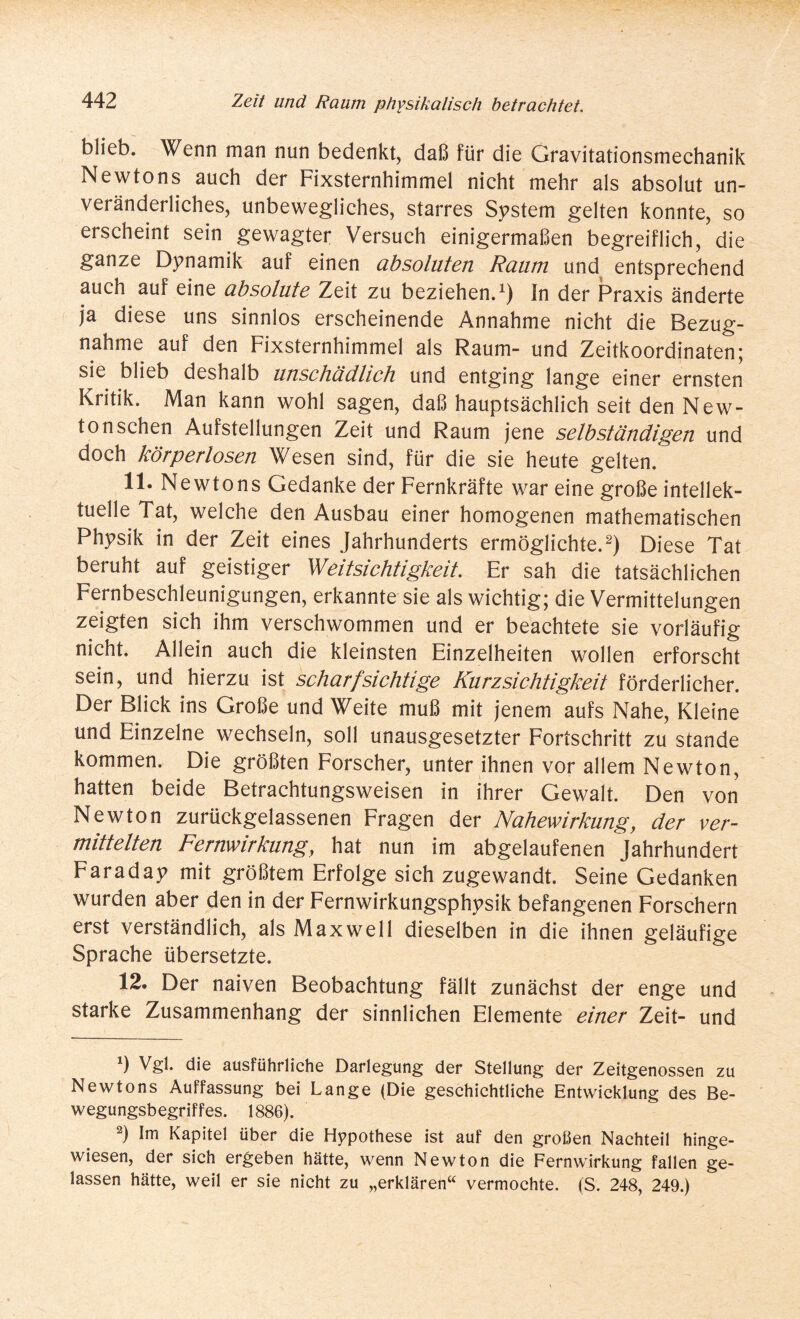 blieb. Wenn man nun bedenkt, daß für die Gravitationsmechanik Newtons auch der Fixsternhimmel nicht mehr als absolut un¬ veränderliches, unbewegliches, starres System gelten konnte, so erscheint sein gewagter Versuch einigermaßen begreiflich, die ganze Dynamik auf einen absoluten Raum und entsprechend auch auf eine absolute Zeit zu beziehen.1) In der Praxis änderte ja diese uns sinnlos erscheinende Annahme nicht die Bezug¬ nahme auf den Fixsternhimmel als Raum- und Zeitkoordinaten; sie blieb deshalb unschädlich und entging lange einer ernsten Kritik. Man kann wohl sagen, daß hauptsächlich seit den New¬ ton sehen Aufstellungen Zeit und Raum jene selbständigen und doch körperlosen Wesen sind, für die sie heute gelten. 11. Newtons Gedanke der Fernkräfte war eine große intellek¬ tuelle Tat, welche den Ausbau einer homogenen mathematischen Physik in der Zeit eines Jahrhunderts ermöglichte.2) Diese Tat beruht auf geistiger Weitsichtigkeit. Er sah die tatsächlichen Fernbeschleunigungen, erkannte sie als wichtig; die Vermittelungen zeigten sich ihm verschwommen und er beachtete sie vorläufig nicht. Allein auch die kleinsten Einzelheiten wollen erforscht sein, und hierzu ist scharfsichtige Kurzsichtigkeit förderlicher. Der Blick ins Große und Weite muß mit jenem aufs Nahe, Kleine und Einzelne wechseln, soll unausgesetzter Fortschritt zu stände kommen. Die größten Forscher, unter ihnen vor allem Newton, hatten beide Betrachtungsweisen in ihrer Gewalt. Den von Newton zurückgelassenen Fragen der Nahewirkung, der ver¬ mittelten Fernwirkung, hat nun im abgelaufenen Jahrhundert Faraday mit größtem Erfolge sich zugewandt. Seine Gedanken wurden aber den in der Fernwirkungsphysik befangenen Forschern erst verständlich, als Maxwell dieselben in die ihnen geläufige Sprache übersetzte. 12. Der naiven Beobachtung fällt zunächst der enge und starke Zusammenhang der sinnlichen Elemente einer Zeit- und *) Vgl. die ausführliche Darlegung der Stellung der Zeitgenossen zu Newtons Auffassung bei Lange (Die geschichtliche Entwicklung des Be¬ wegungsbegriffes. 1886). 2) Im Kapitel über die Hypothese ist auf den großen Nachteil hinge¬ wiesen, der sich ergeben hätte, wenn Newton die Fernwirkung fallen ge¬ lassen hätte, weil er sie nicht zu „erklären“ vermochte. (S. 248, 249.)