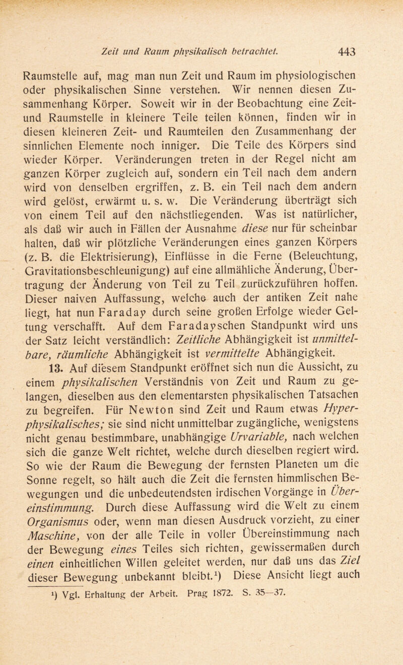 Raumstelle auf, mag man nun Zeit und Raum im physiologischen oder physikalischen Sinne verstehen. Wir nennen diesen Zu¬ sammenhang Körper. Soweit wir in der Beobachtung eine Zeit- und Raumstelle in kleinere Teile teilen können, finden wir in diesen kleineren Zeit- und Raumteilen den Zusammenhang der sinnlichen Elemente noch inniger. Die Teile des Körpers sind wieder Körper. Veränderungen treten in der Regel nicht am ganzen Körper zugleich auf, sondern ein Teil nach dem andern wird von denselben ergriffen, z. B. ein Teil nach dem andern wird gelöst, erwärmt u. s. w. Die Veränderung überträgt sich von einem Teil auf den nächstliegenden. Was ist natürlicher, als daß wir auch in Fällen der Ausnahme diese nur für scheinbar halten, daß wir plötzliche Veränderungen eines ganzen Körpers (z. B. die Elektrisierung), Einflüsse in die Ferne (Beleuchtung, Gravitationsbeschleunigung) auf eine allmähliche Änderung, Über¬ tragung der Änderung von Teil zu Teil zurückzuführen hoffen. Dieser naiven Auffassung, welche auch der antiken Zeit nahe liegt, hat nun Faraday durch seine großen Erfolge wieder Gel¬ tung verschafft. Auf dem Faradayschen Standpunkt wird uns der Satz leicht verständlich: Zeitliche Abhängigkeit ist unmittel¬ bare, räumliche Abhängigkeit ist vermittelte Abhängigkeit. 13. Auf diesem Standpunkt eröffnet sich nun die Aussicht, zu einem physikalischen Verständnis von Zeit und Raum zu ge¬ langen, dieselben aus den elementarsten physikalischen Tatsachen zu begreifen. Für Newton sind Zeit und Raum etwas Hyper¬ physikalisches; sie sind nicht unmittelbar zugängliche, wenigstens nicht genau bestimmbare, unabhängige Urvariable, nach welchen sich die ganze Welt richtet, welche durch dieselben regiert wird. So wie der Raum die Bewegung der fernsten Planeten um die Sonne regelt, so hält auch die Zeit die fernsten himmlischen Be¬ wegungen und die unbedeutendsten irdischen Vorgänge in Über¬ einstimmung. Durch diese Auffassung wird die Welt zu einem Organismus oder, wenn man diesen Ausdruck vorzieht, zu einer Maschine, von der alle Teile in voller Übereinstimmung nach der Bewegung eines Teiles sich richten, gewissermaßen durch einen einheitlichen Willen geleitet werden, nur daß uns das Ziel dieser Bewegung unbekannt bleibt.1) Diese Ansicht liegt auch i) Vgl. Erhaltung der Arbeit. Prag 1872. S. 35—37.