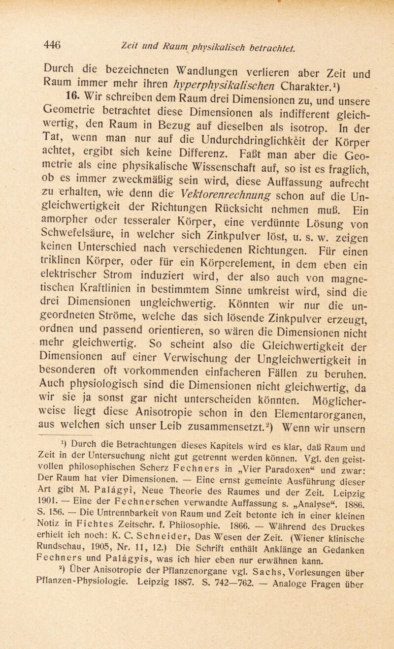 Durch die bezeichneten Wandlungen verlieren aber Zeit und Raum immer mehr ihren hyper physikalischen Charakter.1) 16. Wir schreiben dem Raum drei Dimensionen zu, und unsere Geometrie betrachtet diese Dimensionen als indifferent gleich¬ wertig, den Raum in Bezug auf dieselben als isotrop. In der Tat, wenn man nur auf die Undurchdringlichkeit der Körper achtet, ergibt sich keine Differenz. Faßt man aber die Geo¬ metrie als eine physikalische Wissenschaft auf, so ist es fraglich, ob es immer zweckmäßig sein wird, diese Auffassung aufrecht zu erhalten, wie denn die' Vektorenrechnung schon auf die Un¬ gleichwertigkeit der Richtungen Rücksicht nehmen muß. Ein amorpher oder tesseraler Körper, eine verdünnte Lösung von Schwefelsäure, in welcher sich Zinkpulver löst, u. s. w. zeigen keinen Unterschied nach verschiedenen Richtungen. Für einen triklinen Körper, oder für ein Körperelement, in dem eben ein elektrischer Strom induziert wird, der also auch von magne¬ tischen Kraftlinien in bestimmtem Sinne umkreist wird, sind die drei Dimensionen ungleichwertig. Könnten wir nur die un¬ geordneten Sti öme, welche das sich lösende Zinkpulver erzeugt, ordnen und passend orientieren, so wären die Dimensionen nicht mehr gleichwertig. So scheint also die Gleichwertigkeit der Dimensionen auf einer Verwischung der Ungleichwertigkeit in besonderen oft vorkommenden einfacheren Fällen zu beruhen. Auch physiologisch sind die Dimensionen nicht gleichwertig, da wir sie ja sonst gar nicht unterscheiden könnten. Möglicher¬ weise liegt diese Anisotropie schon in den Elementarorganen, aus welchen sich unser Leib zusammensetzt.2) Wenn wir unsern h Durch die Betrachtungen dieses Kapitels wird es klar, daß Raum und Zeit in der Untersuchung nicht gut getrennt werden können. Vgl. den geist¬ vollen philosophischen Scherz Fechners in „Vier Paradoxen“ und zwar: Der Raum hat vier Dimensionen. — Eine ernst gemeinte Ausführung dieser Art gibt M. Palägyi, Neue Theorie des Raumes und der Zeit. Leipzig 1901. — Eine der Fechnersehen verwandte Auffassung s. „Analyse“. 1886. S. 156. — Die Untrennbarkeit von Raum und Zeit betonte ich in einer kleinen Notiz in Fichtes Zeitschr. f. Philosophie. 1866. — Während des Druckes erhielt ich noch: K. C. Schneider, Das Wesen derZeit. (Wiener klinische Rundschau, 1905, Nr. 11, 12.) Die Schrift enthält Anklänge an Gedanken Fechners und Palägyis, was ich hier eben nur erwähnen kann. 2) Über Anisotropie der Pflanzenorgane vgl. Sachs, Vorlesungen über Pflanzen-Physiologie. Leipzig 1887. S. 742—762. —- Analoge Fragen über