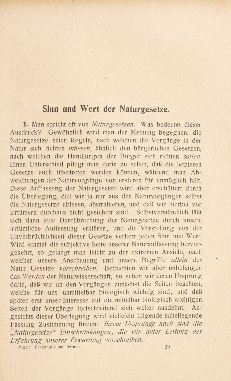 Sinn und Wert der Naturgesetze. 1. Man spricht oft von Naturgesetzen. Was bedeutet dieser Ausdruck? Gewöhnlich wird man der Meinung begegnen, die Naturgesetze seien Regeln, nach welchen die Vorgänge in der Natur sich richten müssen, ähnlich den bürgerlichen Gesetzen, nach welchen die Handlungen der Bürger sich richten sotten. Einen Unterschied pflegt man darin zu sehen, daß die letzteren Gesetze auch übertreten werden können, während man Ab¬ weichungen der Naturvorgänge von ersteren für unmöglich hält. Diese Auffassung der Naturgesetze wird aber erschüttert durch die Überlegung, daß wir ja nur aus den Naturvorgängen selbst die Naturgesetze ablesen, abstrahieren, und daß wir hierbei vor Irrtümern durchaus nicht gesichert sind. Selbstverständlich läßt sich dann jede Durchbrechung der Naturgesetze durch unsere irrtümliche Auffassung erklären, und die Vorstellung von der Unverbrüchlichkeit dieser Gesetze verliert jeden Sinn und Wert. Wird einmal die subjektive Seite unserer Naturauffassung hervor¬ gekehrt, so gelangt man leicht zu der extremen Ansicht, nach welcher unsere Anschauung und unsere Begriffe allein der Natur Gesetze vorschreiben. Betrachten wir aber unbefangen das Werden der Naturwissenschaft, so sehen wir deren Ursprung darin, daß wir an den Vorgängen zunächst die Seiten beachten, welche für uns unmittelbar biologisch wichtig sind, und daß später erst unser Interesse auf die mittelbar biologisch wichtigen Seiten der Vorgänge fortschreitend sich weiter ausdehnt. An¬ gesichts dieser Überlegung wird vielleicht folgende naheliegende Fassung Zustimmung finden: Ihrem Ursprünge nach sind die „Naturgesetze' Einschränkungen, die wir unter Leitung der Erfahrung unserer Erwartung vorschreiben. Mach, Erkenntnis und Irrtum. 29