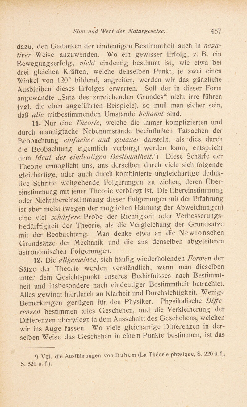 dazu, den Gedanken der eindeutigen Bestimmtheit auch in nega¬ tiver Weise anzuwenden. Wo ein gewisser Erfolg, z. B. ein Bewegungserfolg, nicht eindeutig bestimmt ist, wie etwa bei drei gleichen Kräften, welche denselben Punkt, je zwei einen Winkel von 120° bildend, angreifen, werden wir das gänzliche Ausbleiben dieses Erfolges erwarten. Soll der in dieser Form angewandte „Satz des zureichenden Grundes“ nicht irre führen (vgl. die eben angeführten Beispiele), so muß man sicher sein, daß alle mitbestimmenden Umstände bekannt sind. 11. Nur eine Theorie, welche die immer komplizierten und durch mannigfache Nebenumstände beeinflußten Tatsachen der Beobachtung einfacher und genauer darstellt, als dies durch die Beobachtung eigentlich verbürgt werden kann, entspricht dem Ideal der eindeutigen Bestimmtheit.1) Diese Schärfe der Theorie ermöglicht uns, aus derselben durch viele sich folgende gleichartige, oder auch durch kombinierte ungleichartige deduk¬ tive Schritte weitgehende Folgerungen zu ziehen, deren Über¬ einstimmung mit jener Theorie verbürgt ist Die Übereinstimmung oder Nichtübereinstimmung dieser Folgerungen mit der Erfahrung ist aber meist (wegen der möglichen Häufung der Abweichungen) eine viel schärfere Probe der Richtigkeit oder Verbesserungs¬ bedürftigkeit der Theorie, als die Vergleichung der Grundsätze mit der Beobachtung. Man denke etwa an die Newtonschen Grundsätze der Mechanik und die aus denselben abgeleiteten astronomischen Folgerungen. 12. Die allgemeinen, sich häufig wiederholenden Formen der Sätze der Theorie werden verständlich, wenn man dieselben unter dem Gesichtspunkt unseres Bedürfnisses nach Bestimmt¬ heit und insbesondere nach eindeutiger Bestimmtheit betrachtet. Alles gewinnt hierdurch an Klarheit und Durchsichtigkeit. Wenige Bemerkungen genügen für. den Physiker. Physikalische Diffe¬ renzen bestimmen alles Geschehen, und die Verkleinerung der Differenzen überwiegt in dem Ausschnitt des Geschehens, welchen wir ins Auge fassen. Wo viele gleichartige Differenzen in der¬ selben Weise das Geschehen in einem Punkte bestimmen, ist das r) Vgl. die Ausführungen von Duhem (La Theorie phpsique, S. 220 u. f., S. 320 u. f.).