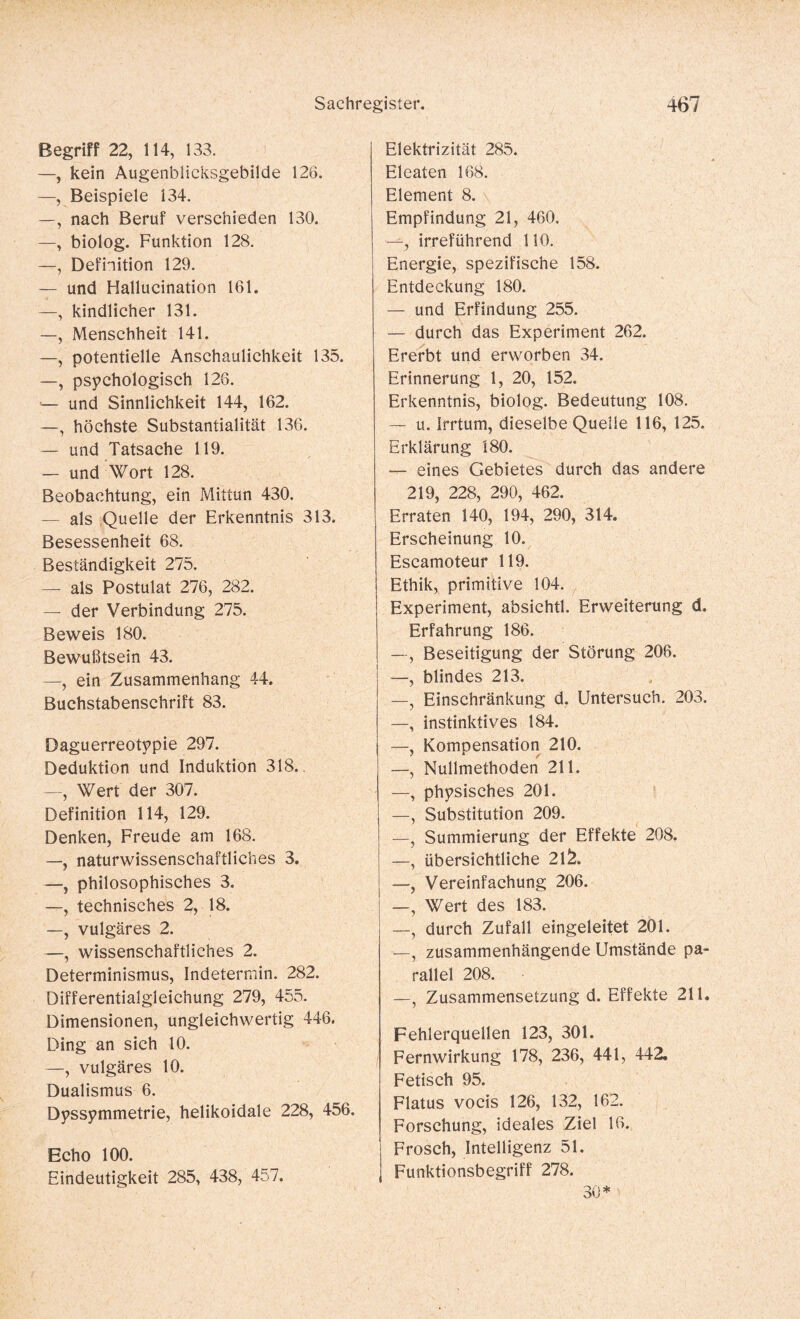 Begriff 22, 114, 133. —, kein Augenbüicksgebilde 126. —, Beispiele 134. —, nach Beruf verschieden 130. —, biolog. Funktion 128. —, Definition 129. — und Hallucination 161. —, kindlicher 131. —, Menschheit 141. —, potentielle Anschaulichkeit 135. —, psychologisch 126. -- und Sinnlichkeit 144, 162. —, höchste Substantialität 136. — und Tatsache 119. — und Wort 128. Beobachtung, ein Mithin 430. — als Quelle der Erkenntnis 313. Besessenheit 68. Beständigkeit 275. — als Postulat 276, 282. — der Verbindung 275. Beweis 180. Bewußtsein 43. —, ein Zusammenhang 44. Buchstabenschrift 83. Daguerreotypie 297. Deduktion und Induktion 318. —, Wert der 307. Definition 114, 129. Denken, Freude am 168. —, naturwissenschaftliches 3. —, philosophisches 3. —, technisches 2, 18. —, vulgäres 2. —, wissenschaftliches 2. Determinismus, Indetermin. 282. Differentialgleichung 279, 455. Dimensionen, ungleichwertig 446. Ding an sich 10. —, vulgäres 10. Dualismus 6. Dyssymmetrie, helikoidale 228, 456. Echo 100. Eindeutigkeit 285, 438, 457. Elektrizität 285. Eleaten 168. Element 8. Empfindung 21, 460. —, irreführend 110. Energie, spezifische 158. Entdeckung 180. — und Erfindung 255. — durch das Experiment 262. Ererbt und erworben 34. Erinnerung 1, 20, 152. Erkenntnis, biolog. Bedeutung 108. — u. Irrtum, dieselbe Quelle 116, 125. Erklärung 180. — eines Gebietes durch das andere 219, 228, 290, 462. Erraten 140, 194, 290, 314. Erscheinung 10. Escamoteur 119. Ethik, primitive 104. Experiment, absichtl. Erweiterung d. Erfahrung 186. —, Beseitigung der Störung 206. —, blindes 213. —, Einschränkung d. Untersuch. 203. —, instinktives 184. —, Kompensation 210. —, Nullmethoden 211. —, physisches 201. —, Substitution 209. —, Summierung der Effekte 208. —, übersichtliche 2l£. —, Vereinfachung 206. —, Wert des 183. —, durch Zufall eingeleitet 201. —, zusammenhängende Umstände pa¬ rallel 208. —, Zusammensetzung d. Effekte 211. Fehlerquellen 123, 301. Fernwirkung 178, 236, 441, 442. Fetisch 95. Flatus vocis 126, 132, 162. Forschung, ideales Ziel 16. Frosch, Intelligenz 51. Funktionsbegriff 278. 30*