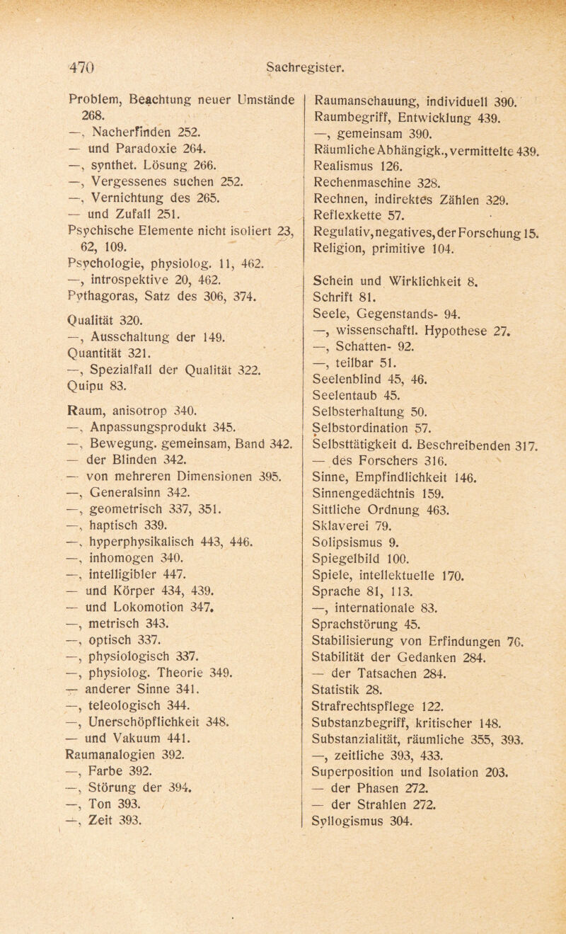 Problem, Beachtung neuer Umstände 268. —, Nacherfinden 252. — und Paradoxie 264. —, synthet. Lösung 266. —, Vergessenes suchen 252. —, Vernichtung des 265. — und Zufall 251. Psychische Elemente nicht isoliert 23, 62, 109. Psychologie, physiolog. 11, 462. —, introspektive 20, 462. Pythagoras, Satz des 306, 374. Qualität 320. —, Ausschaltung der 149. Quantität 321. —, Spezialfall der Qualität 322. Quipu 83. Raum, anisotrop 340. —, Anpassungsprodukt 345. —, Bewegung, gemeinsam, Band 342. — der Blinden 342. — von mehreren Dimensionen 395. —, Generalsinn 342. —, geometrisch 337, 351. —, haptisch 339. —, hyperphysikalisch 443, 446. —, inhomogen 340. —, intelligibler 447. — und Körper 434, 439. — und Lokomotion 347. —, metrisch 343. —, optisch 337. —, physiologisch 337. —, physiolog. Theorie 349. — anderer Sinne 341. —, teleologisch 344. —, Unerschöpflichkeit 348. — und Vakuum 441. Raumanalogien 392. —, Farbe 392. —, Störung der 394. —, Ton 393. —, Zeit 393. Raumanschauung, individuell 390. Raumbegriff, Entwicklung 439. —, gemeinsam 390. Räumliche Abhängigk., vermittelte 439. Realismus 126. Rechenmaschine 328. Rechnen, indirektes Zählen 329. Reflexkette 57. Regulativ, negatives, der Forschung 15. Religion, primitive 104. Schein und Wirklichkeit 8. Schrift 81. Seele, Gegenstands- 94. —, wissenschaftl. Hypothese 27. —, Schatten- 92. —, teilbar 51. Seelenblind 45, 46. Seelentaub 45. Selbsterhaltung 50. Selbstordination 57. a» Selbsttätigkeit d. Beschreibenden 317. — des Forschers 316. Sinne, Empfindlichkeit 146. Sinnengedächtnis 159. Sittliche Ordnung 463. Sklaverei 79. Solipsismus 9. Spiegelbild 100. Spiele, intellektuelle 170. Sprache 81, 113. —, internationale 83. Sprachstörung 45. Stabilisierung von Erfindungen 76. Stabilität der Gedanken 284. — der Tatsachen 284. Statistik 28. Strafrechtspflege 122. Substanzbegriff, kritischer 148. Substanzialität, räumliche 355, 393. —, zeitliche 393, 433. Superposition und Isolation 203. — der Phasen 272. — der Strahlen 272. Syllogismus 304.