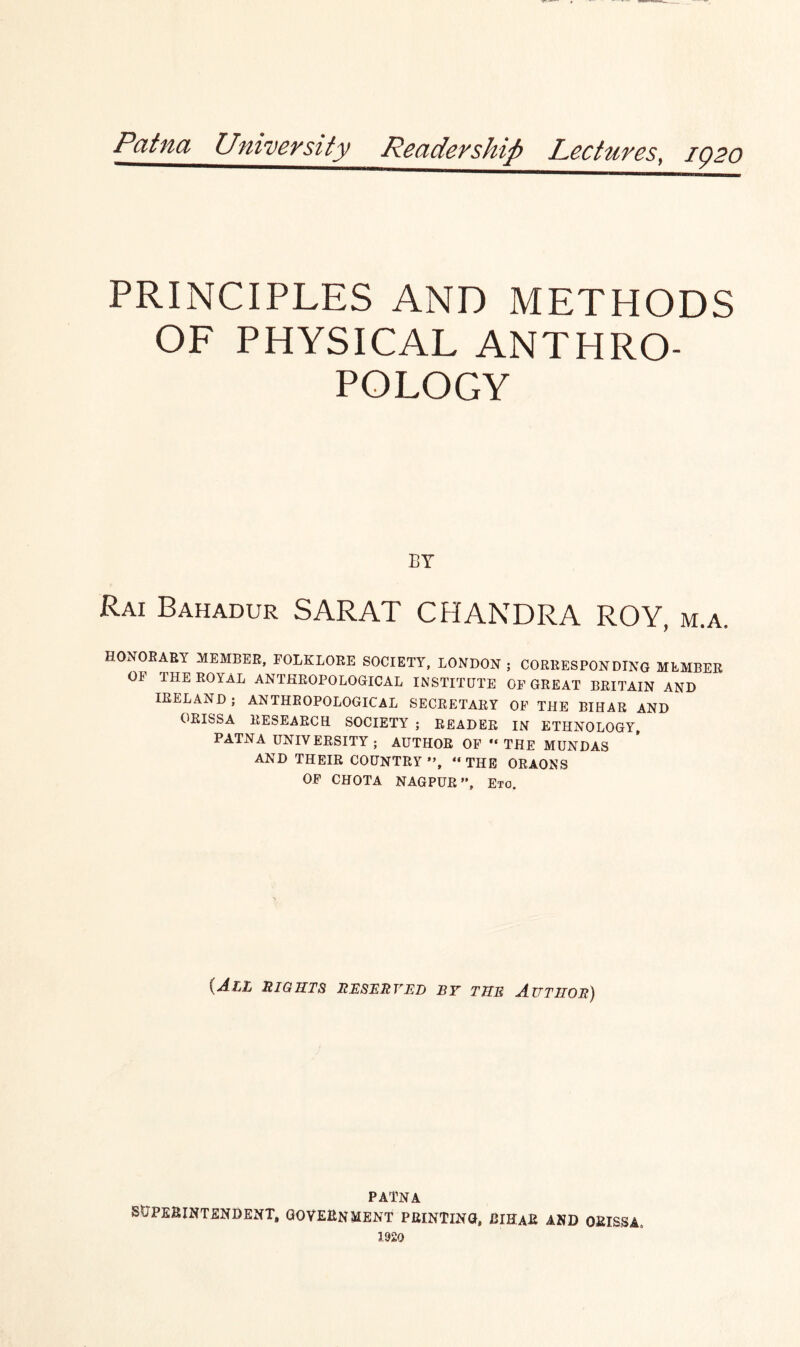 Patna University Readership Lectures, 1Q20 PRINCIPLES AND METHODS OF PHYSICAL ANTHRO¬ POLOGY BY Rai Bahadur SARAT CHANDRA ROY, m.a. HONORARY MEMBER, FOLKLORE SOCIETY, LONDON ; CORRESPONDING MEMBER OF THE ROYAL ANTHROPOLOGICAL INSTITUTE OF GREAT BRITAIN AND IRELAND ; ANTHROPOLOGICAL SECRETARY OF THE BIHAR AND ORISSA RESEARCH SOCIETY ; READER IN ETHNOLOGY, PATNA UNIVERSITY ; AUTHOR OF “ THE MUNDAS AND THEIR COUNTRY “THE ORAONS OF CHOTA NAGPUR ”, Eto. {All mights reserved by the Author) PATNA SUPERINTENDENT, GOVERNMENT PRINTING, BIHaR AND ORISSA, 1920