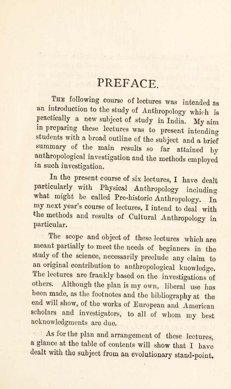 PREFACE. The following course of lectures was intended as an introduction to the study of Anthropology which is practically a new subject of study in India. My aim m preparing these lectures was to present intending students with a broad outline of the subject and a brief summary of the main results so far attained by anthropological investigation and the methods employed in such investigation. In the present course of six lectures, I have dealt particularly with Physical Anthropology including what might be called Pre-historic Anthropology. In my next year’s course of lectures, I intend to deal with the methods and results of Cultural Anthropology in particular. The scope and object of these lectures which are meant partially to meet the needs of beginners in the study of the science, necessarily preclude any claim to an original contribution to anthropological knowledge, lhe lectures are frankly based on the investigations of others. Although the plan is my own, liberal use has been made, as the footnotes and the bibliography at the end will show, of the works of European and American scholais and investigators, to all of whom my best acknowledgments are due. As for the plan and arrangement of these lectures, a glance at the table of contents will show that I have dealt with the subject from an evolutionary stand-point.