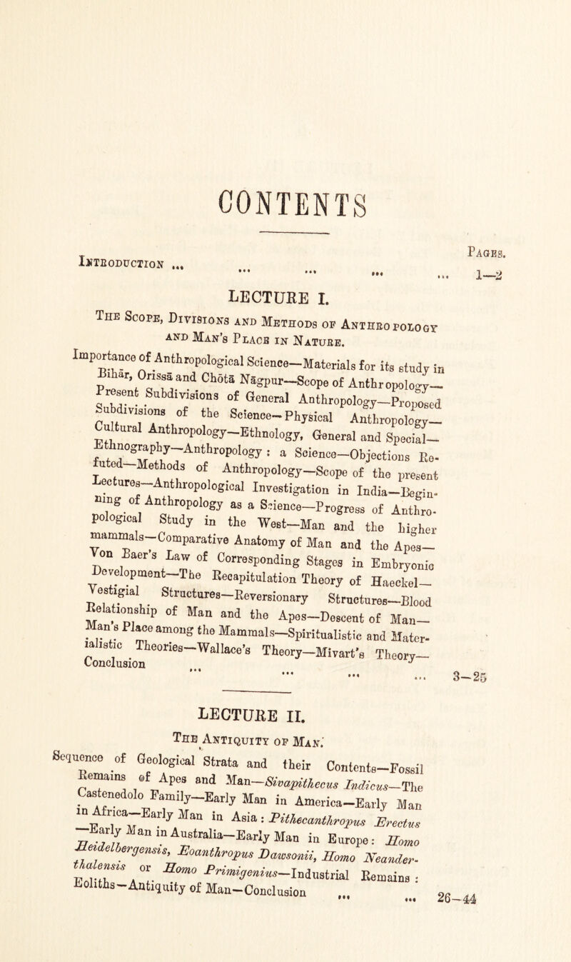 CONTENTS INTRODUCTION ... ••• »•* »»< • a a lecture I. The Scope, Divisions and Methods op ANiHEoroioar and Mans Place in Natuee. Importanc0 of Anthropologica1 Science-Materials for its study in P T ’ °s^and CIlota Ragpnr Scope of Anthropology- Present Subdivisions of General Anthropology-Proposed ~u ivisions of the Science-Physical Anthropology- Cultural Anthropology-Ethnology, General and SpeciaL Ethnography-Anthropdogy: a Science-Objections Bo- le *1 TT °f AnthroP°lo?P-Sc»Pe of the present lectures—Anthropological Investigation in India-Regia- wng of Anthropology as a Science-Progress of Anthro- pological Study in the West-Man and the higher mamma s Comparative Anatomy of Man and the Apes— Von Baers Law of Corresponding Stages in Embryonic Development The Recapitulation Theory of Haeckel- Vestigial Structures-Eeversionary Strnctures-Blood Eelahonship of Man and the Apos-Descent of Man- Man 8 Place among the Mammals-Spiritualistic and Mater- a IS 1C . eones Wallace’s Theory—Mivart’s Theory— Conclusion J Pages. # ♦ • 3—2r LECTUKE II. Tee Antiquity op Man.' Sequence of Geological Strata and their Contcnts-Fossil Remains of Apes and Man-Simpithecm Indicus-The Castenedolo PamiU-Early Man in America-Early Man —E Tv T Ma“ !“ A3‘a : Pithee<™thropus Erectvs jj~ jl1 an m Australia—Early Man in Europe: Homo SMrgensu, Eoanthropus DaWsonii, Homo Neander- EoHtT A °i- SOm0 Pn‘*“>a«*«»-Indnstrial Remains : Eoliths—Antiquity of Man-Conclusioa