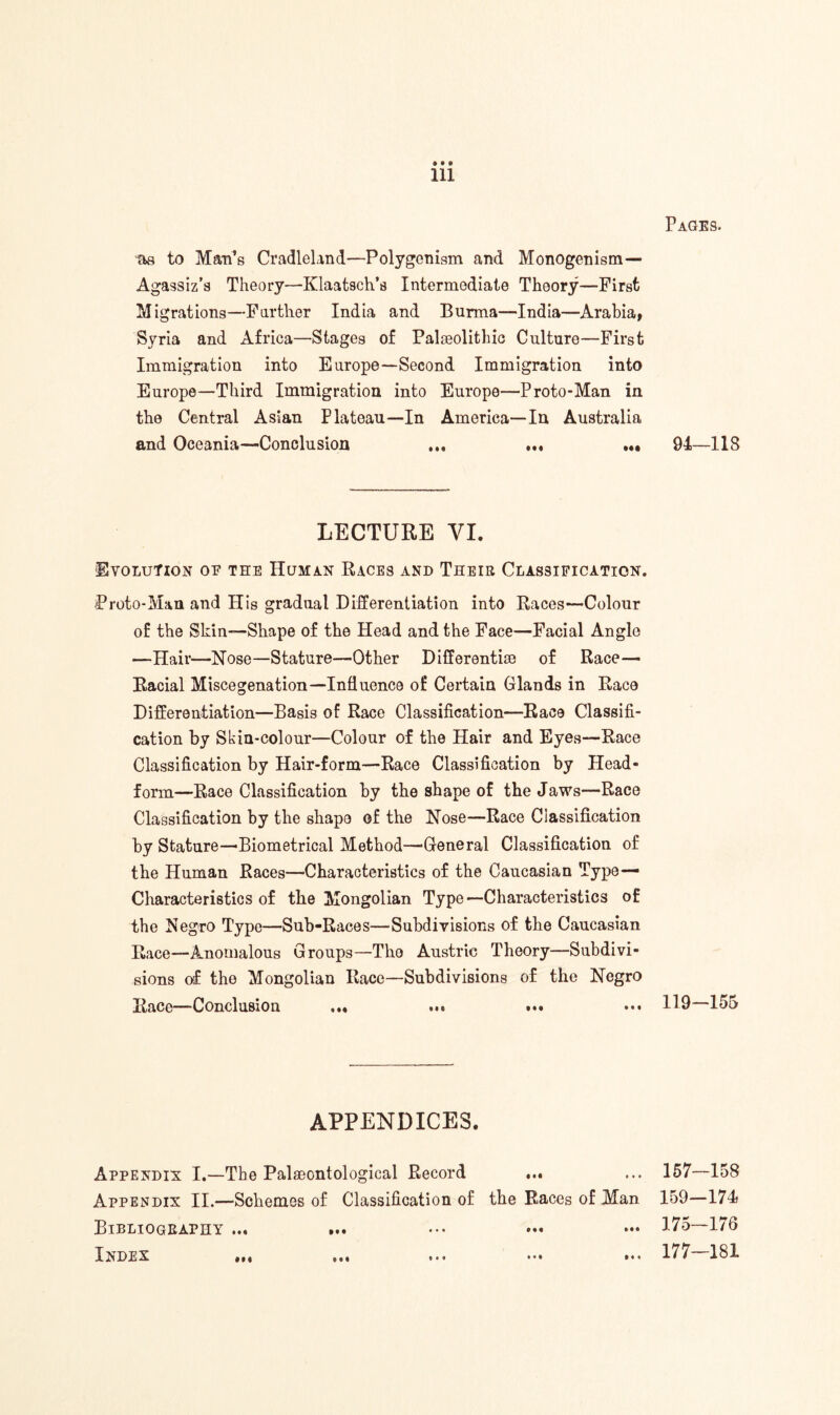 Pages. Ill as to Man’s Cradleland—Polygcnism and Monogenism— Agassiz’s Theory—Klaatsch’s Intermediate Theory—First Migrations—Farther India and Burma—-India—Arabia, Syria and Africa—Stages of Palaeolithic Culture—First Immigration into Europe—Second Immigration into Europe—Third Immigration into Europe—Proto-Man in the Central Asian Plateau—In America—In Australia and Oceania—Conclusion ... ... ... 94,—118 LECTURE VI. Evolution of the Human Races and Their Classification. Proto-Man and His gradual Differentiation into Races—Colour of the Skin—Shape of the Head and the Face—Facial Anglo —Hair—Nose—Stature—Other Differentiae of Race— Racial Miscegenation—Influence of Certain Glands in Race Differentiation—Basis of Race Classification—Race Classifi¬ cation by Skin-colour—Colour of the Hair and Eyes—Race Classification by Hair-form—Race Classification by Head- form—Race Classification by the shape of the Jaws—Race Classification by the shape of the Nose—Race Classification by Stature—Biometrical Method—-General Classification of the Human Races—Characteristics of the Caucasian Type— Characteristics of the Mongolian Type—Characteristics of the Negro Type—Sub-Races—Subdivisions of the Caucasian Race—-Anomalous Groups—The Austric Theory-—Subdivi¬ sions of the Mongolian Race—Subdivisions of the Negro Race—Conclusion ... ... ... U9—155 APPENDICES. Appendix I.—The Palaeontological Record ... ... 157—158 Appendix II.—Schemes of Classification of the Races of Man 159—174 Bibliography ... ... ••• 175—176 Index ... ... ... ... 177 181