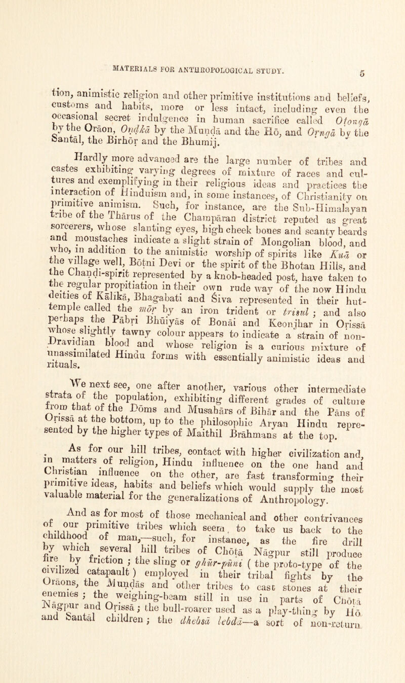 materials for anthropological study. 5 ion, animistic religion and other primitive institutions and beliefs, cus oms and habits, more or less Intact, including even the occasional secret indulgence in human sacrifice called 0tonga, hy the Oraon, Oiidkd by the Munda and the Ho. and Ornqa by the oanfcal, the Birhor and the Bhurnij. Haidly moie advanced are the large number of tribes and castes exhibiting varying degrees of mixture of races and cul¬ tures and exemplifying m their religious ideas and practices the in erac ion o. Hinduism and, in some instances, of Christianity on pi uni ive animism, ouch, for instance, are the Suh-Himalayan 1 e 0 e ihaius of the Charaparan district reputed as great sorcerers, whose slanting eyes, high cheek bones and scanty beards and moustaches indicate a slight strain of Mongolian blood, and who, in addition to the animistic worship of spirits like Kua or the village well Botni Devi or the spirit of the Bhotan Hills, and e all .1 spirit l epresented by a knob-headed post, have taken to the regular propitiation in their own rude way of the now Hindu < eities of Kalika, Bhagabati and Siva represented in tbeir hut- emple called the mor by an iron trident or trisul ; and also perhaps the Pabri Bhuiyas of Bonai and Keonjhar in Orissa Whose Slightly tawny colour appears to indicate a‘ strain of non- ■Uravidian blood and whose religion is a curious mixture of ritual™1 at<3d HmaU forms witb essentially animistic ideas and i n,eLXt See> ?ne. after a.not,ier> various other intermediate rata of the population, exhibiting different grades of cultuie Horn that of the Doms and Musabars of Bihar and the Pans of Orissa at the bottom, up to the philosophic Aryan Hindu repre¬ sented by the higher types of Maithil Brahmans at the top. As for our hill tribes, eontaet with higher civilization and, oi m;'.Uel'S • °o re iv10n’ Hindu influence on the one hand and Christian influence on the other, are fast transforming their piimitive ideas, habits and beliefs which would supply the most valuable material for the generalizations of Anthropology. And as for most of those mechanical and other contrivances of our pnm.tive tribes which seem, to take us back to the childhood of man,—such, for instance, as the fire drill fib t < S!Veral 1,M11,.tribes ot Ch°t* Nagpur still produce lire by friction ; the sling or ghur-jmni ( the proto-type of the civilized catapault ) employed in their tribal fights by the Oicons, the Mundas and other tribes to case stones at their enemies ; the weighing-beam still in use in parts of Cl,or,a agpur and Orissa; the bull-roarer used as a play-tliing by Ho and feantal children; the dhehsd UOdd-a sort of nonreturn
