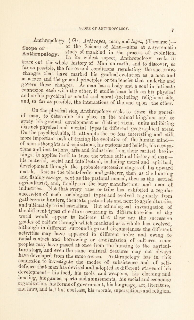 Anthropology ( Gr. Anthropos, man, and logos, (discourse)— Seope of or Science of Man—aims at a systematic AnthroBoIoffv stucIJ mankind in the process of evolution. .. opoiogy. In itfl widegt agpec^ Anthropology geekg tQ trace out the whole history of Man on earth, and to discover, so far as possible, the forces and conditions regulating the successive changes that have marked his gradual evolution as a man and as a race and the general principles or tendencies that underlie and govern these changes. As man has a body and a soul in intimate connexion each with the other, it studies man both on his physical and on his psychical or mental and moral (including religious) side, and, so far as possible, the interactions of the one upon the other/ On the physical side, Anthropology seeks to trace the genesis of man, to determine his place in the animal kingdom and to study his gradual development as distinct Tacial units exhibiting distinct physical and mental types in different geographical areas. On the psychical side, it attempts the no less interesting and still more important task of tracing the evolution of the human mind—* of man's thoughts and aspirations, his customs and beliefs, his occupa¬ tions and institutions, arts and industries from their earliest begin¬ nings. It applies itself to trace the whole cultural history of man—- his material, social and intellectual, including moral and spiritual, development through the probable successive stages of his upward march,-—first as the plant-feeder and gatherer, then as the hunting and fishing savage, next as the pastoral nomad, then as the settled agriculturist, and, finally, as the busy manufacturer and man of industries. Not that every race or tribe has exhibited a regular succession of such sociological types and evolved regularly from gatherers to hunters, thence to pastoralists and next to agriculturalist and Ultimately to industrialists. But ethnological investigation of the different types of culture occurring in different regions of the woild would appear to indicate that these are the successive grades of culture through which mankind as a whole has evolved, although in different surroundings and circumstances the different activities may have appeared in different order and owing to racial contact and borrowing or transmission of cultures, some peoples may have passed at once from the hunting to the agricul¬ ture stage, and even the same cultural features may not always have developed from the same causes. Anthropology has in this connexion to investigate the modes of subsistence and of self- defence that man has devised and adopted at different stages of his development—his food, his tools and weapons, his clothing and housing, his games, sports and amusements, his social, and economic organization, his forms of government, his language, art, literature, and laws, and last but not leasts his morals, superstitions and religion.