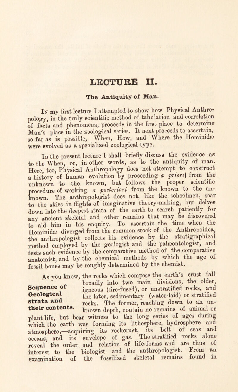 The Antiquity of Man. In my first lecture I attempted to show how Physical Anthro¬ pology, in the truly scientific method of tabulation and correlation of facts and phenomena, proceeds in the first place to determine Man's place in the zoological series. It next proceeds to ascertain, so far as is possible. When, How, and Where the Hominidse were evolved as a specialized zoological type. In the present lecture I shall briefly discuss the evidence as to the When, or, in other words, as to the antiquity of man. Here too, Physical Anthropology does not attempt to construct a history 'of human evolution by proceeding a prion\ from the unknown to the known, but follows the proper scientific procedure of working a posteriori from the known to the un¬ known. The anthropologist does not, like the schoolmen, soar to the skies in flights of imaginative theory-making, but delves down into the deepest strata of the earth to search patiently for any ancient skeletal and other remains that may be discovered to aid him in his enquiry. To ascertain the time when the Hominid® diverged from the common stock of the Anthropoidea, the anthropologist collects his evidence by the stratigraphical method employed by the geologist and the palaeontologist, and tests such evidence by the comparative method of the comparative anatomist, and by the chemical methods by which the age of fossil bones may be roughly determined by the chemist. As vou know, the rocks which compose the earth's crust fall broadly into two main divisions, the older, Sequence of igne0us (fire-fused), or unstratified rocks, and Geological ]ater, sedimentary (water-laid) or stratified strata and rocks. The former, reaching down to an un- their contents. known depth, contain no remains of animal or plant life, but bear witness to the long series of ages during which the earth was forming its lithosphere, hydrosphere and atmosphere,'—acquiring its rockcrust, its belt of seas and oceans, and its envelope of gas. The stratified rocks alone reveal the order and relation of life-forms and are ^thus of interest to the biologist and the anthropologist. From an examination of the fossilized skeletal remains found in
