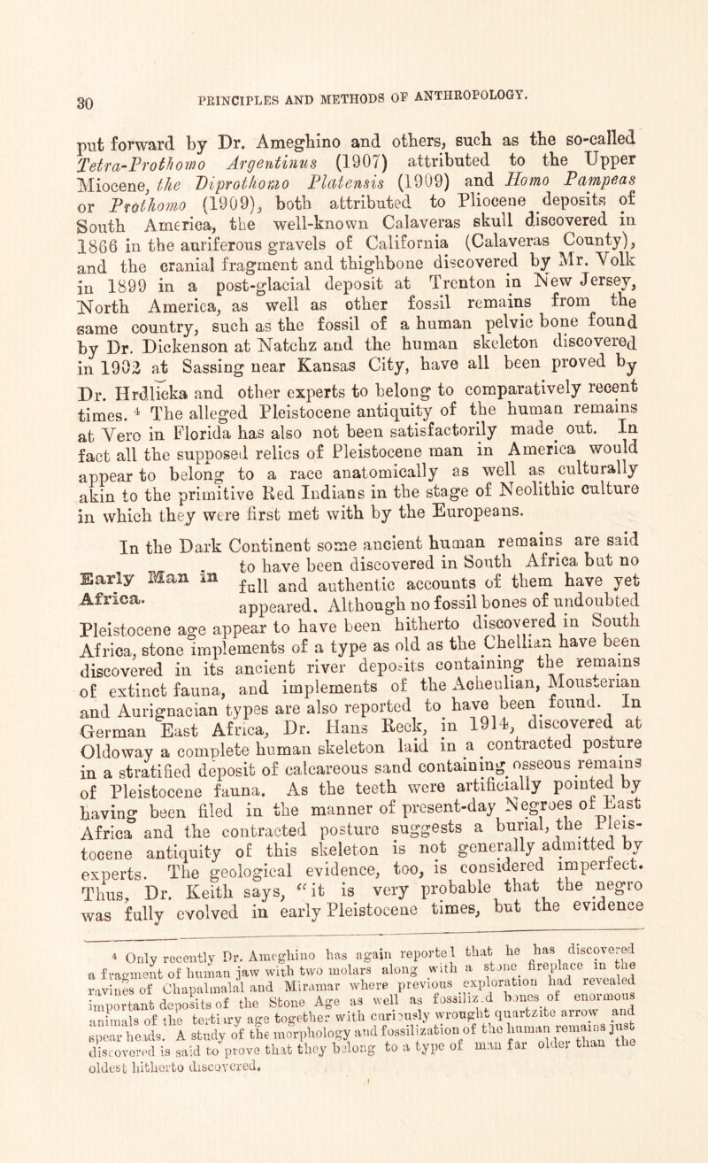 put forward by Dr. Ameghino and others, such as the so-called Tetra-Prothomo Argentium (1907) attributed to the Upper Miocene, the Diprothouo Platensis (1909) and Homo Pampeas or Protkomo (190 9) ^ both attributed to Pliocene deposits of South America, the well-known Calaveras skull discovered in 1866 in the auriferous gravels of California (Calaveras County), and the cranial fragment and thighbone discovered by Mr. Volk in 1899 in a post-glacial deposit at Trenton in New Jersey, North America, as well as other fossil remains from the same country, such as the fossil of a human pelvic bone found by Dr. Dickenson at Natchz and the human skeleton discovered in 1902 at Sassing near Kansas City, have all been proved by Dr. Hrdlicka and other experts to belong to comparatively recent times. 4 The alleged Pleistocene antiquity of the human remains at Vero in Florida has also not been satisfactorily made. out. In fact all the supposed relics of Pleistocene man in America would appear to belong to a race anatomically as well as culturally akin to the primitive Red Indians in the stage of Neolithic culture in which they were first met with by the Europeans. In the Dark Continent some ancient human remains are said to have been discovered in South Africa but no Early Man in and authentic accounts of them have yet Africa. appeared. Although no fossil bones of undoubted Pleistocene age appear to have been hitherto discovered m South Africa, stone implements of a type as old as the Ghellian have been discovered in its ancient river deposits containing the remains of extinct fauna, and implements of the Acheulian, Mous.erian and Aurignacian types are also reported to. have been found. In German East Africa, Dr. Hans Reck, in 1911, discovered at Oldoway a complete human skeleton laid in a . contracted posture in a stratified deposit of calcareous sand containing osseous remains of Pleistocene fauna. As the teeth were artificially pointed by having been filed in the manner of present-day Negroes of East Africa and the contracted posture suggests a burial, the Pleis¬ tocene antiquity of this skeleton is not generally admitted by experts. The geological evidence, too, is considered imperfect. Thus, Dr. Keith says, “it is very probable that the negro was fully evolved in early Pleistocene times, but the evidence 4 Only recently Dr. Ameghino has again reported that he has discovered a fragment of human jaw with two molars along with a stone fireplace m tne ravines of Chapalmalal and Miramar where previous exploration had revealed important deposits of the Stone Age as well as fossil izd bones of enoimou animals of the tertiiry age together with curiously wrought quartzite arrow and spear heads. A study of the morphology and fossil! zation of the human remains pis discovered is said to prove that they belong to a type of man far older than the oldest hitherto discovered. l