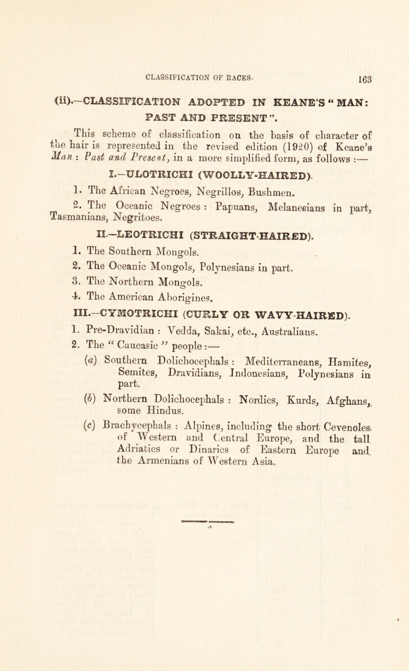 (ii).—CLASSIFICATION ADOPTED IN KEANE’S “MAN: PAST AND PRESENT i This scheme of classification on the basis of character of the hair is represented in the revised edition (1920) of Keane's Man : Past and Present, in a more simplified form, as follows :— i.-ULOTRICHI (WOOLLY-HAIRED). 1. The African Negroes, Negrillos, Bushmen. 2. The Oceanic Negroes : Papuans, Melanesians in part, Tasmanians, Negritoes. XL-LEOTRICHI (STRAIGHT-HAIRED). 1. The Southern Mongols. 2. The Oceanic Mongols, Polynesians in part. 3. The Northern Mongols. 4. The American Aborigines. III.—CYMOTRICHI (CURLY OR WAVY-HAIRED). 1. Pre-Dravidian : Vedda, Sakai, etc., Australians. 2. The “ Caucasic 33 people - (a) Southern Dolichocephals : Mediterraneans, Hamites, Semites, Dravidians, Indonesians, Polynesians in part. (b) Northern Dolichocephals : Nordics, Kurds, Afghans, some Hindus. (c) Brachycephals : Alpines, including the short Cevenoles; of Western and Central Europe, and the tall Adriatics or Binaries of Eastern Europe and the Armenians of Western Asia.