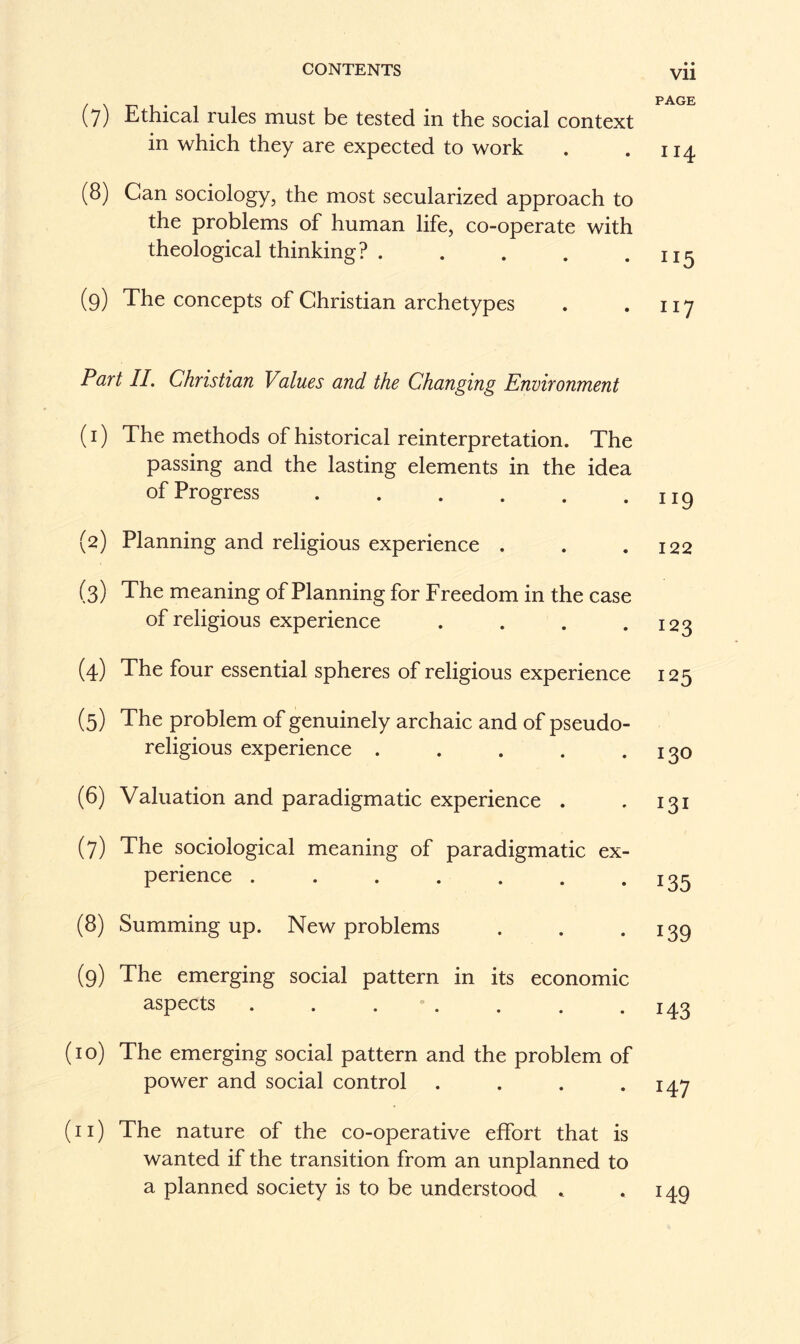 (7) Ethical rules must be tested in the social context in which they are expected to work (8) Can sociology, the most secularized approach to the problems of human life, co-operate with theological thinking? ..... (9) The concepts of Christian archetypes Part II. Christian Values and the Changing Environment (1) The methods of historical reinterpretation. The passing and the lasting elements in the idea of Progress. (2) Planning and religious experience . (3) The meaning of Planning for Freedom in the case of religious experience .... (4) The four essential spheres of religious experience (5) The problem of genuinely archaic and of pseudo¬ religious experience ..... (6) Valuation and paradigmatic experience . (7) The sociological meaning of paradigmatic ex¬ perience ....... (8) Summing up. New problems (9) The emerging social pattern in its economic aspects ....... (10) The emerging social pattern and the problem of power and social control .... (11) The nature of the co-operative effort that is wanted if the transition from an unplanned to a planned society is to be understood . • • Vll PAGE I I4 IX5 117 119 122 123 125 130 X3X 135 139 143 x47 *49