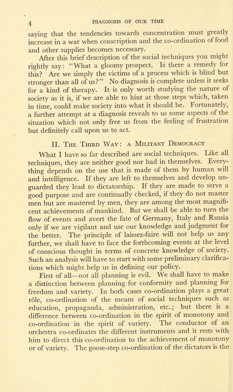 saying that the tendencies towards concentration must greatly increase in a war when conscription and the co-ordination of food and other supplies becomes necessary. After this brief description of the social techniques you might rightly say: “What a gloomy prospect. Is there a remedy for this? Are we simply the victims of a process which is blind but stronger than all of us?” No diagnosis is complete unless it seeks for a kind of therapy. It is only worth studying the nature of society as it is, if we are able to hint at those steps which, taken in time, could make society into what it should be. Fortunately, a further attempt at a diagnosis reveals to us some aspects of the situation which not only free us from the feeling of frustration but definitely call upon us to act. II. The Third Way : a Militant Democracy What I have so far described are social techniques. Like all techniques, they are neither good nor bad in themselves. Every¬ thing depends on the use that is made of them by human will and intelligence. If they are left to themselves and develop un¬ guarded they lead to dictatorship. If they are made to serve a good purpose and are continually checked, if they do not master men but are mastered by men, they are among the most magnifi¬ cent achievements of mankind. But we shall be able to turn the flow of events and avert the fate of Germany, Italy and Russia only if we are vigilant and use our knowledge and judgment lor the better. The principle of laissez-faire will not help us any further, we shall have to face the forthcoming events at the level of conscious thought in terms of concrete knowledge of society. Such an analysis will have to start with some preliminary clarifica¬ tions which might help us in defining our policy. First of all—not all planning is evil. We shall have to make a distinction between planning for conformity and planning for freedom and variety. In both cases co-ordination plays a great role, co-ordination of the means of social techniques such as education, propaganda, administration, etc.; but there is a difference between co-ordination in the spirit of monotony and co-ordination in the spirit of variety. The conductor of an orchestra co-ordinates the different instruments and it rests with him to direct this co-ordination to the achievement of monotony or of variety. The goose-step co-ordination of the dictators is the