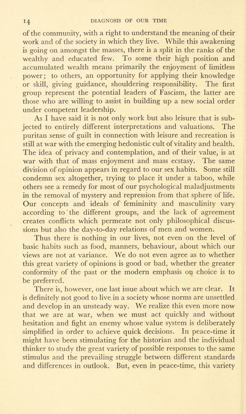 of the community, with a right to understand the meaning of their work and of the society in which they live. While this awakening is going on amongst the masses, there is a split in the ranks of the wealthy and educated few. To some their high position and accumulated wealth means primarily the enjoyment of limitless power; to others, an opportunity for applying their knowledge or skill, giving guidance, shouldering responsibility. The first group represent the potential leaders of Fascism, the latter are those who are willing to assist in building up a new social order under competent leadership. As I have said it is not only work but also leisure that is sub¬ jected to entirely different interpretations and valuations. The puritan sense of guilt in connection with leisure and recreation is still at war with the emerging hedonistic cult of vitality and health. The idea of privacy and contemplation, and of their value, is at war with that of mass enjoyment and mass ecstasy. The same division of opinion appears in regard to our sex habits. Some still condemn sex altogether, trying to place it under a taboo, while others see a remedy for most of our psychological maladjustments in the removal of mystery and repression from that sphere of life. Our concepts and ideals of femininity and masculinity vary according to the different groups, and the lack of agreement creates conflicts which permeate not only philosophical discus¬ sions but also the day-to-day relations of men and women. Thus there is nothing in our lives, not even on the level of basic habits such as food, manners, behaviour, about which our views are not at variance. We do not even agree as to whether this great variety of opinions is good or bad, whether the greater conformity of the past or the modern emphasis on choice is to be preferred. There is, however, one last issue about which we are clear. It is definitely not good to live in a society whose norms are unsettled and develop in an unsteady way. We realize this even more now that we are at war, when we must act quickly and without hesitation and fight an enemy whose value system is deliberately simplified in order to achieve quick decisions. In peace-time it might have been stimulating for the historian and the individual thinker to study the great variety of possible responses to the same stimulus and the prevailing struggle between different standards and differences in outlook. But, even in peace-time, this variety