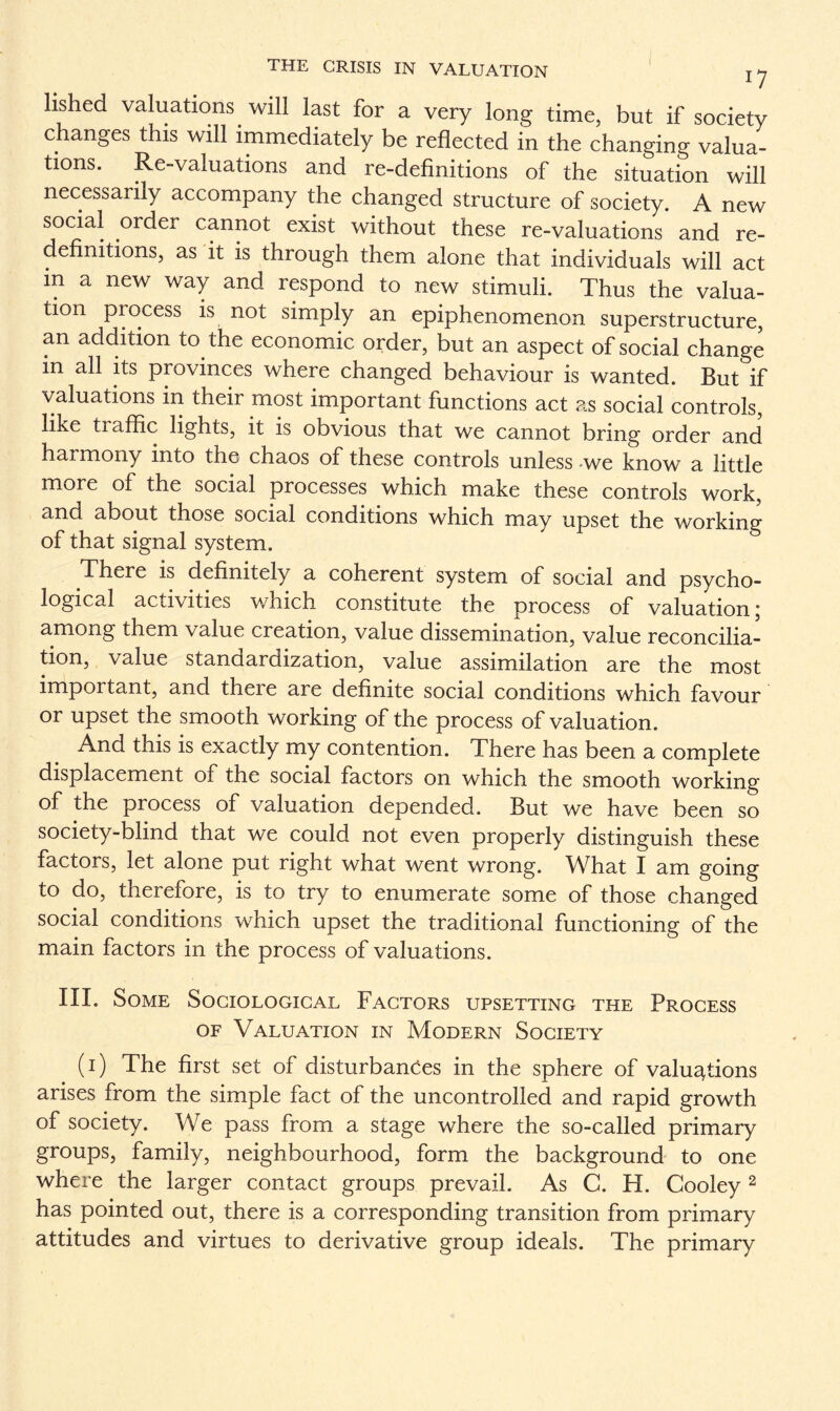 lished valuations will last for a very long time, but if society changes this will immediately be reflected in the changing valua¬ tions. Re-valuations and re-definitions of the situation will necessarily accompany the changed structure of society. A new social order cannot exist without these re-valuations and re¬ definitions, as it is through them alone that individuals will act in a new way and respond to new stimuli. Thus the valua¬ tion process is not simply an epiphenomenon superstructure, an addition to the economic order, but an aspect of social change in all its provinces where changed behaviour is wanted. But if valuations in their most important functions act as social controls, like tiaffic lights, it is obvious that we cannot bring order and harmony into the chaos of these controls unless -we know a little more of the social processes which make these controls work, and about those social conditions which may upset the working of that signal system. There is definitely a coherent system of social and psycho¬ logical activities which constitute the process of valuation; among them value creation, value dissemination, value reconcilia¬ tion, value standardization, value assimilation are the most important, and theie are definite social conditions which favour or upset the smooth working of the process of valuation. And this is exactly my contention. There has been a complete displacement of the social factors on which the smooth working of the process of valuation depended. But we have been so society-blind that we could not even properly distinguish these factors, let alone put right what went wrong. What I am going to do, therefore, is to try to enumerate some of those changed social conditions which upset the traditional functioning of the main factors in the process of valuations. III. Some Sociological Factors upsetting the Process of Valuation in Modern Society (i) The first set of disturbances in the sphere of valuations arises from the simple fact of the uncontrolled and rapid growth of society. We pass from a stage where the so-called primary groups, family, neighbourhood, form the background to one where the larger contact groups prevail. As C. H. Cooley 2 has pointed out, there is a corresponding transition from primary attitudes and virtues to derivative group ideals. The primary